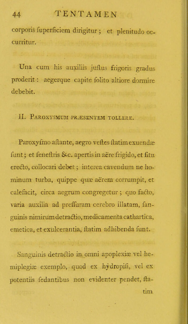 corporis fuperficiem dirigitur ; et plenitudo oc- curritur. Una cum his auxiliis juflus frigoris gradus proderit: aegerque capite folito altiore dormire debebit. II. PAROXySMUM PR^SENTEM TOLLERE. Paroxyfmo ailante, aegro velles ftatimexuendcS funt; et feneftris 8c-c. apertis in aere frigido, et fitii eredlo, collocari debet; interea cavendum ne ho- minum turba, quippe qua^ aerem corrumpit, et calefacit, circa aegrum congregetur ; quo faclo, varia auxilia ad prefluram cerebro illatam, fan- guinis nimirumdetradlio, medicamenta cathartica, emetica, et exulcerantia, ftatim adliibenda funt. . Sanguinis detractio in, omni apoplexice vel he- niiplcgias exemplo, quod ex hydropifi, vel ex potentiis fedantibus non evidenter pendet, fta- tim