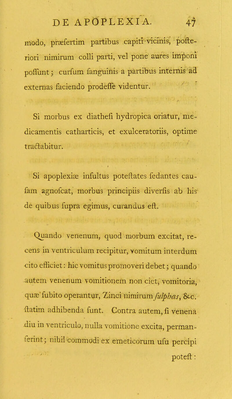 modo, praefertim partibus capitr-vicinis, pofte- riori niminim colli parti, vel pone aures im;^om poffunt; curfum fanguinis a partibus intemis ad externas faciendo prodeffe videntur. Si morbus ex diathefi hydropica oriatur, me- dicamentis catharticis, et exulceratoriis, optime tradlabitur. Si apoplexias infultus poteftates fedantes cau- fam agnofcat, morbus principiis diverfis ab his- de quibus fupra egimus, curandus eft. Quando venenum, quod morbum excitat, re- cens in ventriculum recipitur, vomitum interdum cito efticiet: hic vomitus promoveri debet; quando autem venenum vomitionem non cict, vomitoria, quaE'fubito operantur, Zinci nimirum fulpbas, Scc. ftatim adhibenda funt. Contra autem, fi venena xliu in ventriculo, nulla vomitione excita, perman- ferint; nihil commodi tx emeticorum ufu percipi poteft!