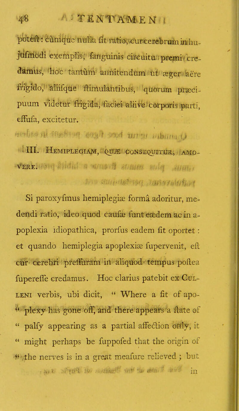 4^ ' tEm^TKm.EN i p'dttfft: <iiimqtie nisllti fit mtno,xurcerebrumiii'hu- jufiiibdi ex€fnpliB,- fanguinis ciMuitarrprepii^ cre- ai41tt\is^/'fe*c ■ tanti&m' annitendtimi tit segerjkere frigido, aliifque ftimulantibils^ 'quorum prsedi- puum v*detur fitgida, facM^'liiifeJcoa:po9pisvy«rti, efFufa, excitetur. »4III. HeMIPLEGIA^I, QtrjE CONSEQUITm-, ;AMO- •VERE. : Si paroxyfmus hemiplegiae forma adoritur, me- dendi ratio, ideo quod caufse funteaedem acin a- poplexia idiopathica, prorfus eadem fit oportet: et quando hemiplegia apoplexiae fupervenit, eft ctifr- derebri: prelfuram irt aliquod- tempus poftea fupereffe eredamus. Hoc clarius patebit ex Gul- LENi verbis, ubi dicit,  Where a fit of apo- ^*''plexy'has gone ofF, and there appeafs a ftate of  palfy appearing as a partial alfedion ottly, it  might perhaps be fuppofed that the origin of •♦^•fthe nerves is in a great meafure relieved ; but