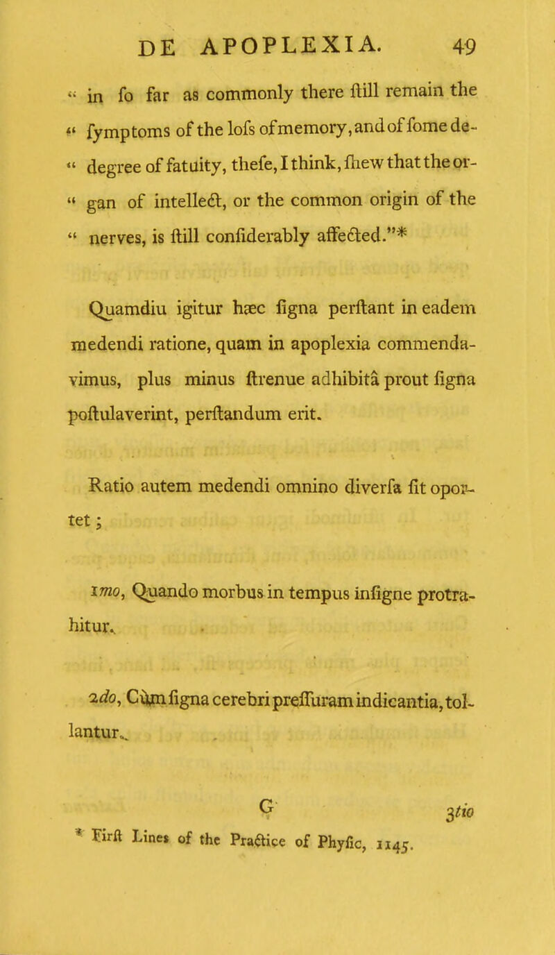  in fo far a8 commonly there ftill remain the fymptoms of thelofsofmemory.andoffomede-  degree of fatuity, thefe, I think, fhew that the or-  gan of intelled:, or the common origin of the  nerves, is ftill confiderably affefited.* Quamdiu igitur hgec ligna perftant in eadem medendi ratione, quam in apoplexia commenda- vimus, plus minus ftrenue adhibita prout ligna poftulaverint, perftandum erit. Ratio autem medendi omnino diverfa fit opoii- tet; imo, Q;uando morbus in tempus infigne protra- hitur.. 2c?o, Ciijtn figna cerebri prefliiram indicantia, toI~ lantur.. * Firft Lines of thc Prajftice of Phyfic, 1145.