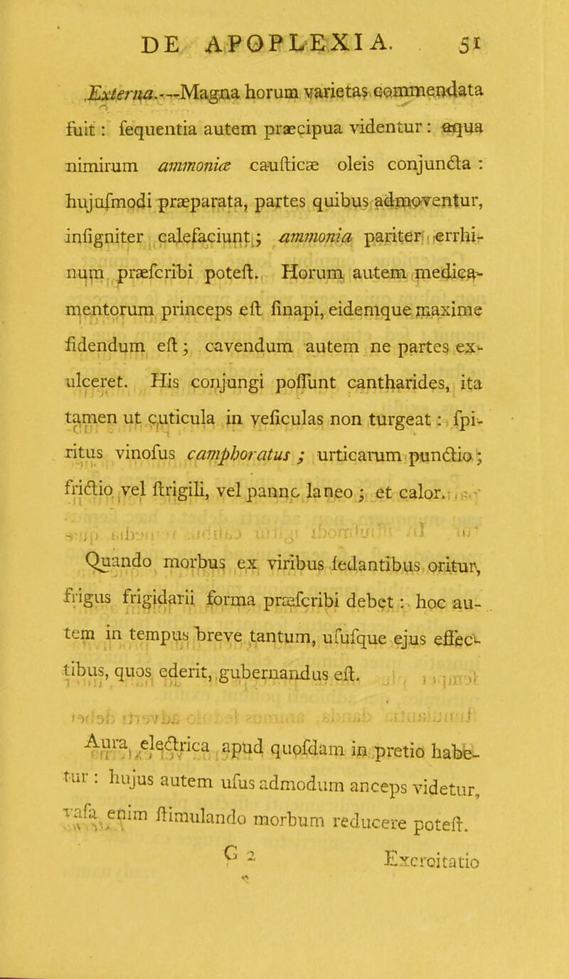 .£A'/m*a.—Magna horum Yarietas GQmiiieiidata fiiit: fequentia autem praecipua videntur: aqua nimirum ammonia caufticae oleis conjundla : hujofmodi praeparata, partes quibus adrmoventur, infigniter caj.efaciunt; ammonia pariter; «rrhir m\y!x prccfcribi poteft. Horum autem medic^- mentorum princeps eft finapi, eidemque inaxime fidendum eft; cavendum autem ne partes ex- ulceret. His conjungi poflimt cantharides^ata ta,mep u^, p^ticula in veficulas non turgeat: 1 fpi> ritus vinofus campboratus ; urticarum pundlia^ friftio vel ftrigih, vel pannc laneo et calor. (^ando morbu^ e^, viribus iedantibus oritur, frigus frigidarii forma prsfcribi debct: • hoc au- tem in tempusjreve^ .l^antum, ufufque ejus effec^ tibus, quos^ ederit, .gubernandus eft, quofdam in iiretio habe^- tur: hujus autem ufus admodum anceps videtur, ov^,5™ ftiaiulando morbum reducere poteft. ^ Excroitatio