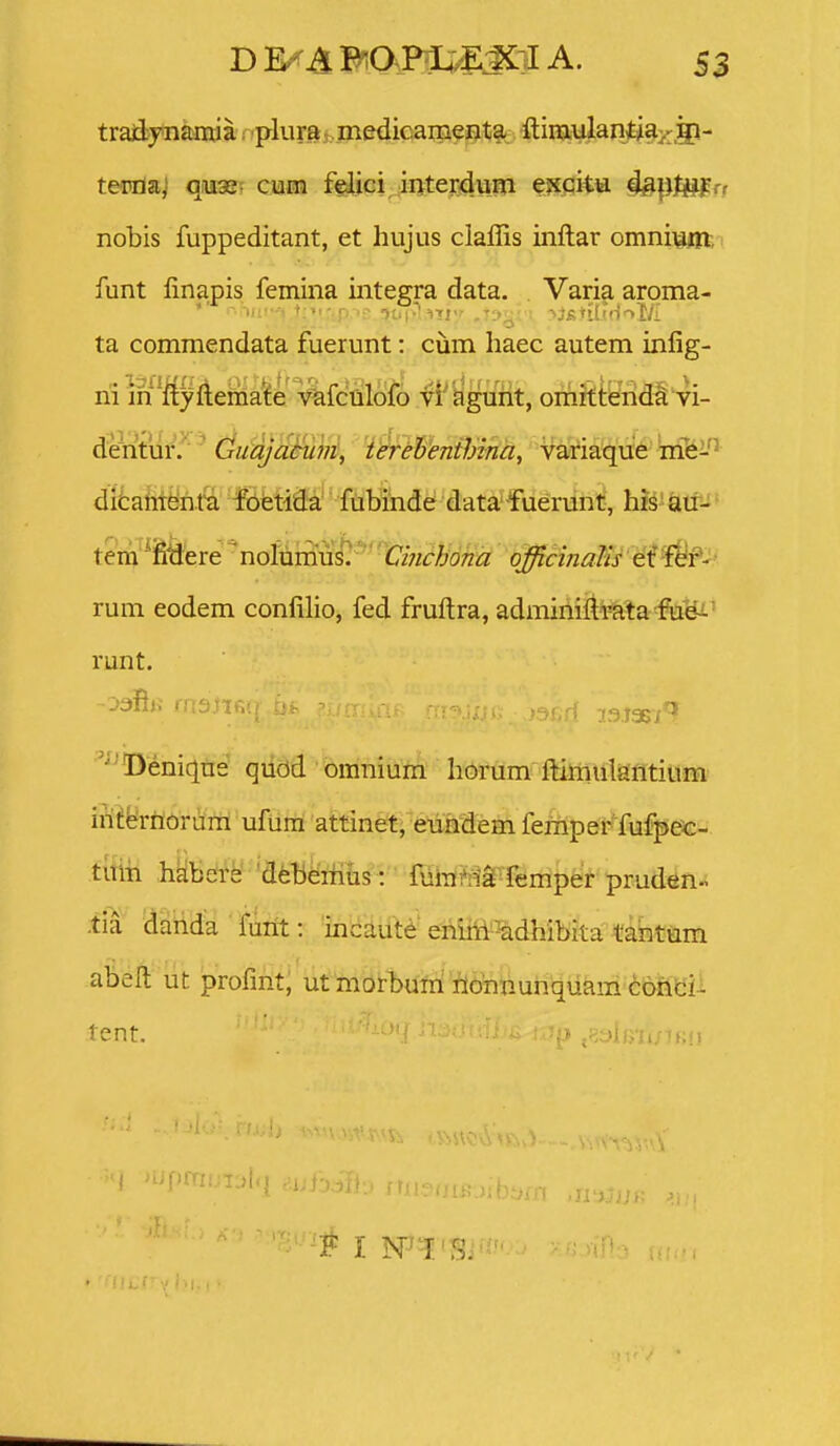 traiiynamia; plum, jnedicaiiienta ftiraulantiaj^gi- teivda! q.u3s- cum f(^ici interdura espita 4&^tUfT! nobis fuppeditant, et hujus claffis inftar omniviiit, funt finapis femina integra data. . Varia aroma- ta commendata fuerunt: cum liaec autem inlig- rii in'ftyfteriia'fe vafculofo vi' agurit, oriiitteirid^ vi- dicament^ fofetiiSa'' fuHnde data-fuerunt, his au^-' tem^ifiliere ^nolumus/ C/;zr^o;zi3; q^cmalis ei f^f- rum eodem confilio, fed fruftra, adminifti*ata^u¥i^ runt. ^^Deniqne qudd omnium horum ftimularitium iii^ferrionira ufum attinet, eundem ferriper fufpec- tuiri hkbdte' 'dfeteri^is : ffiiTiftia femper pruden.- -tia darida fiirft: incaute enirii^^dhibita tantum abeft lit profmt, utmorbum'fl6¥iftun\|ukm (!;&rifc'ii tent. ■ '' ' I >tif)rTi!^-r:)l 'T- I