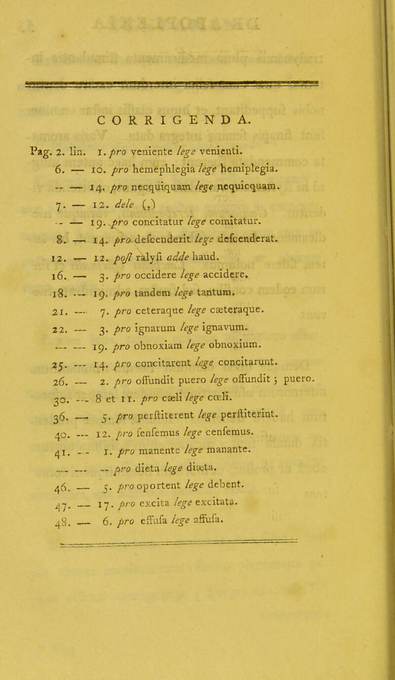 CORRIGENDA. Pag. 2. lia. i. pro vcniente lege venienti. 6. — lo. p7-o hemephlcgia lege hemiplegia. ~ — 14. pro necquiquaxn lege nequicquam. 7. — 12. dele (,) ■ - — 19./iro concitaturcomitatur. 8. ,— 14. ^rd defcenderit/f^^ defcendcrat. 12. •— 12. pqfi ralyfi adde haud. 16. — 3. pro occidere lege accidere. 18. •— 19. pro tandem lege tantum. 21. —■ 7. pro ceteraque lege caeteraque. 22. — 3. pro ignarum /ege ignavum. 19. pro obnoxiam lege obnoxium. 25. — 14. pro concitarent lege concitarunt. 26. 2. pro oflundit puero lege offundit; puero. 30. -— 8 et II. pro cx\i/ege coeli. 26. 5. pro perftiterent /ege perrtiterint. 40. 12. pro fenfemus /ege cenfemus. 41. - - I. pro manente /ege manante. pro dieta /ege dia;ta. ^5. ^rooportent /ege debent. ^y. 17. pro excita /ege excitaXi. ^S. 6. pro eiTafa /ege affufa.