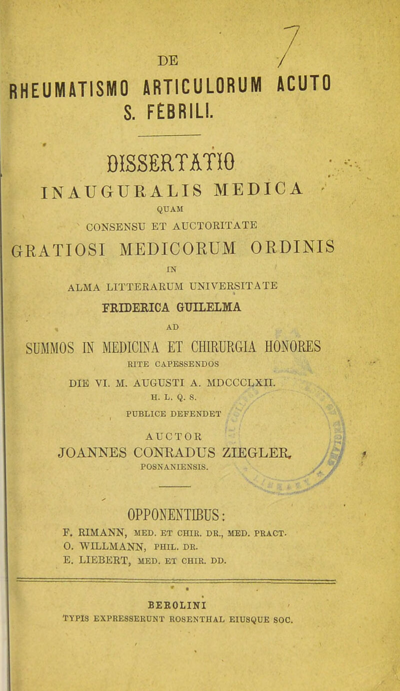 DE RHEUMHTISMO ARTICULORUM »CUTO S. FEBRILI. DISSERTATIO INAUGURALIS MEDICA • QUAM CONSENSU ET AUCTOEITATE GRATIOSI MEDICORUM ORDINIS XN ALMA LITTERARUM UNIVERSITATE FRILERICA GUILEIMA , AD SUMMOS IN MEDICINA ET CHIRURGIA HONORES RITE CAPESSENDOS DIE VI. M. AUGUSTI A. MDCCCLXII. H. L. Q. S. PUBLICE DEFENDET AUCTOR JOANNES CONRADUS ZIEGLEK POSNANIENSIS. OPPONENTIBUS: F. RIMANN, MED. ET CHIR. DR., MED. PRACT- 0, WILLMANN, phil. dr. E. LIEBERT, MED. et chir. dd. BEEOLINI TYPIS expresserunt rosenthal eiusque soc.