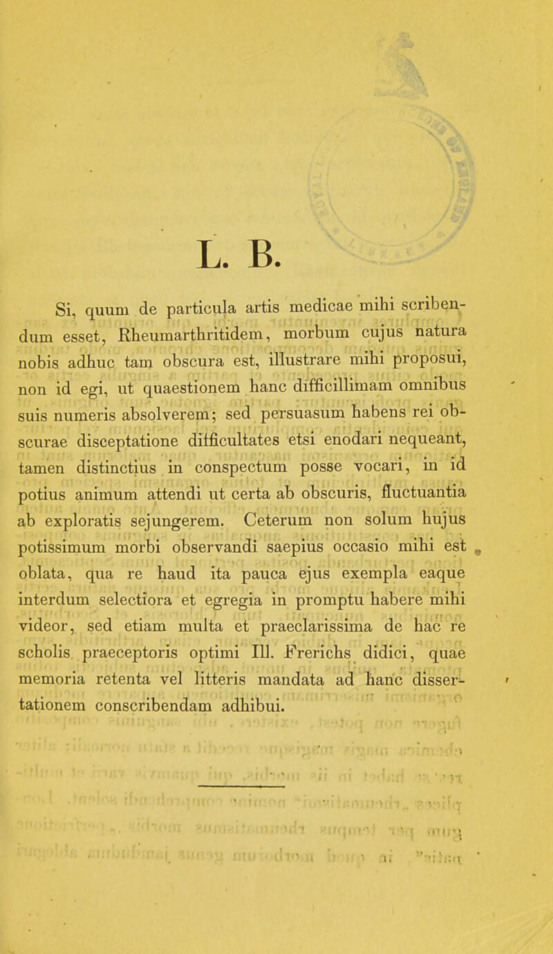 L. B. Si, quum de particula artis medicae mihi scriben- dum esset, Rheumarthritidem, morbum cujus natura nobis adhuc tam obscura est, illustrare mihi proposui, non id egi, ut quaestionem hanc difficillimam omnibus suis numeris absolverem; sed persuasum habens rei ob- scurae disceptatione difficultates etsi enodari nequeant, tamen distinctius in conspectum posse vocari, in id potius animum attendi ut certa ab obscuris, fluctuantia ab exploratis sejungerem. Ceterum non solum hujus potissimum morbi observandi saepius occasio mihi est oblata, qua re haud ita pauca ejus exempla eaque interdum selectiora et egregia in promptu habere mihi videor, sed etiam multa et praeclarissima de hac re scholis praeceptoris optimi 111. Frerichs didici, quae memoria retenta vel litteris mandata ad liaric disser^ tationem conscribendam adhibui. .-'li!-iV 1