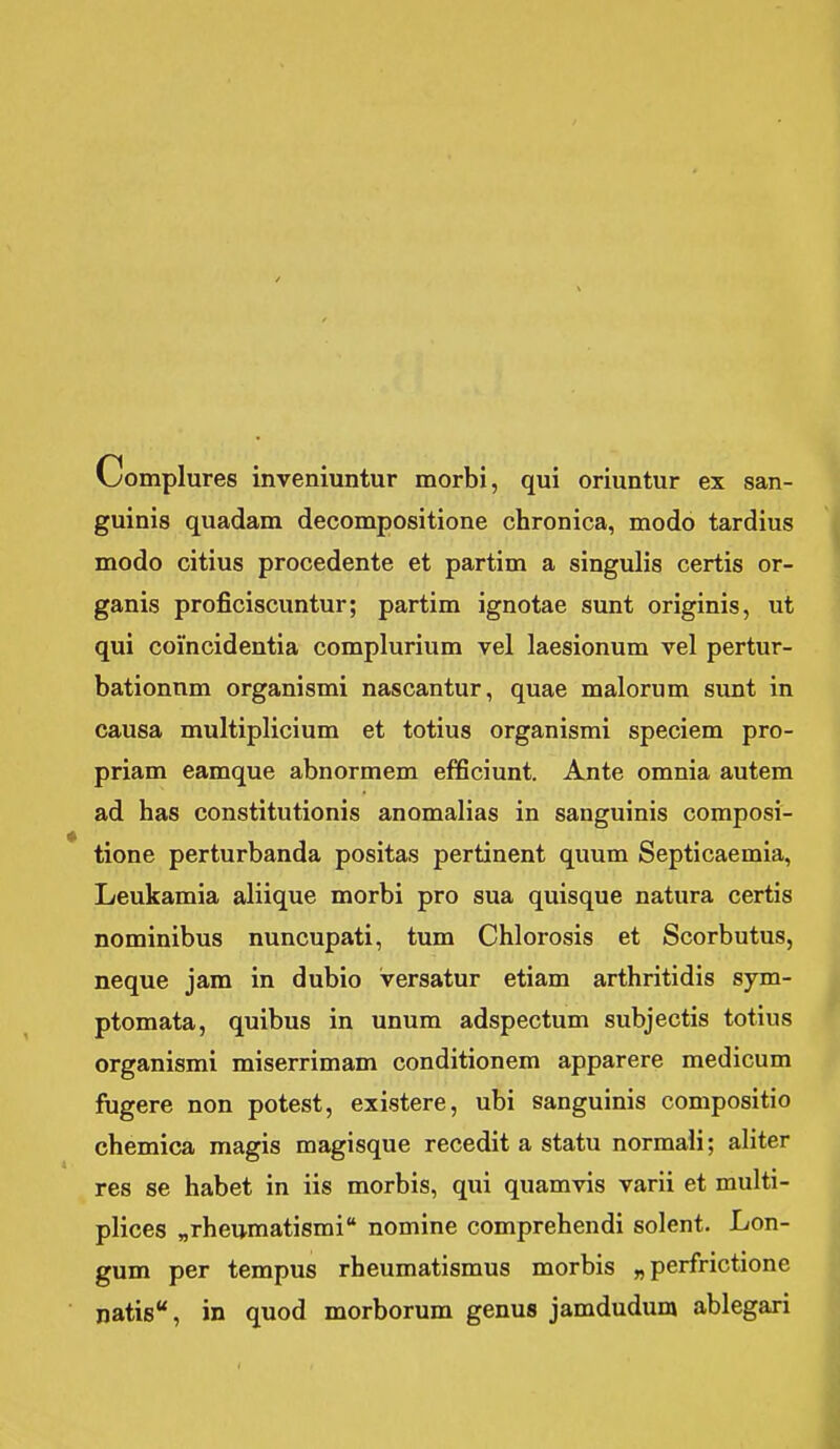 V^omplures inveniuntur morbi, qui oriuntur ex san- guinis quadam decompositione chronica, modo tardius modo citius procedente et partim a singulis certis or- ganis proficiscuntur; partim ignotae sunt originis, ut qui coincidentia complurium vel laesionum vel pertur- bationnm organismi nascantur, quae malorum sunt in causa multiplicium et totius organismi speciem pro- priam eamque abnormem efficiunt. Ante omnia autem ad has constitutionis anomalias in sanguinis composi- tione perturbanda positas pertinent quum Septicaemia, Leukamia aliique morbi pro sua quisque natura certis nominibus nuncupati, tum Chlorosis et Scorbutus, neque jam in dubio versatur etiam arthritidis sym- ptomata, quibus in unum adspectum subjectis totius organismi miserrimam conditionem apparere medicum fugere non potest, existere, ubi sanguinis compositio chemica magis magisque recedit a statu normali; aliter res se habet in iis morbis, qui quamvis varii et multi- plices nrheumatismi nomine comprehendi solent. Lon- gum per tempus rheumatismus morbis „ perfrictione natis, in quod morborum genus jamdudunj ablegari