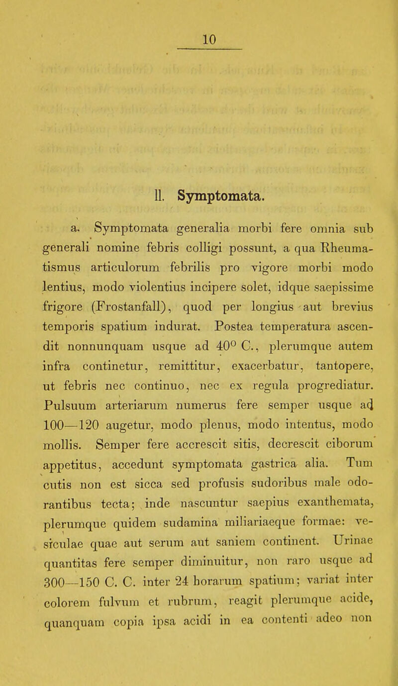 11. Symptomata. a. Symptomata generalia morbi fere omnia sub generali nomine febris colligi possunt, a qua Rheuma- tismus articulorum febrilis pro vigore morbi modo lentius, modo violentius incipere solet, idque saepissime frigore (Frostanfall), quod per lougius aut brevius temporis spatium indurat. Postea temperatura ascen- dit nonnunquam usque ad 40° C, jDlerumque autem infra continetur, remittitur, exacerbatur, tantopere, ut febris nec continuo, nec ex regula progrediatur. Pulsuum arteriarum numerus fere semper usque a(l 100—120 augetur, modo plenus, modo intentus, modo mollis. Semper fere accrescit sitis, decrescit ciborum appetitus, accedunt symptomata gastrica alia. Tum cutis non est sicca sed profusis sudoribus male odo- rantibus tecta; inde nascuntur saepius exanthemata, plerumque quidem sudamina miliariaeque formae: ve- srculae quae aut serum aut saniem continent. Urinae quantitas fere seraper diminuitur, non raro usque ad 300—150 C. C. inter 24 borarum spatium; variat inter colorem fulvum et rubrum, reagit plerumque acide, quanquam copia ipsa acidi in ea contenti adeo non