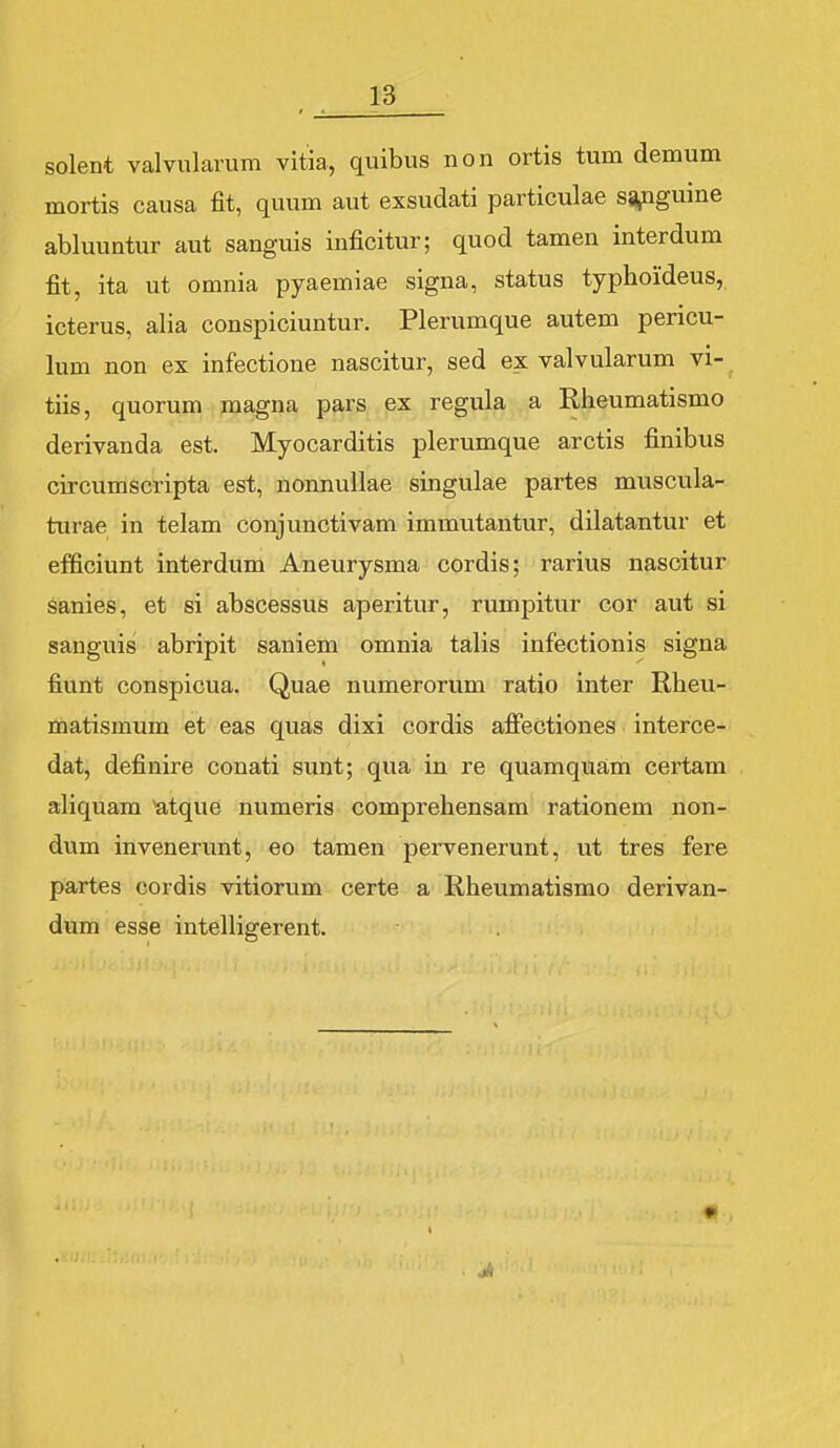 solent valvularum vitia, quibus non ortis tum demum mortis causa fit, quum aut exsudati particulae sg^guine abluuntur aut sanguis inficitur; quod tamen interdum fit, ita ut omnia pyaemiae signa, status typhoideus, icterus, alia conspiciuntur. Plerumque autem pericu- lum non ex infectione nascitur, sed ex valvularum vi- tiis, quorum magna pars ex regula a Rheumatismo derivanda est. Myocarditis plerumque arctis finibus circumscripta est, nonnullae singulae partes muscula- turae in telam conjunctivam immutantur, dilatantur et efficiunt interdum Aneurysma cordis; rarius nascitur Sanies, et si abscessus aperitur, rumpitur cor aut si sanguis abripit saniem omnia talis infectionis signa fiunt conspicua. Quae numerorum ratio inter Rheu- matismum et eas quas dixi cordis affectiones interce- dat, definire conati sunt; qua in re quamquam certam aliquam ^tque numeris comprehensam rationem non- dum invenerunt, eo tamen pervenerunt, ut tres fere partes cordis vitiorum certe a Rheumatismo derivan- dum esse intelligerent.