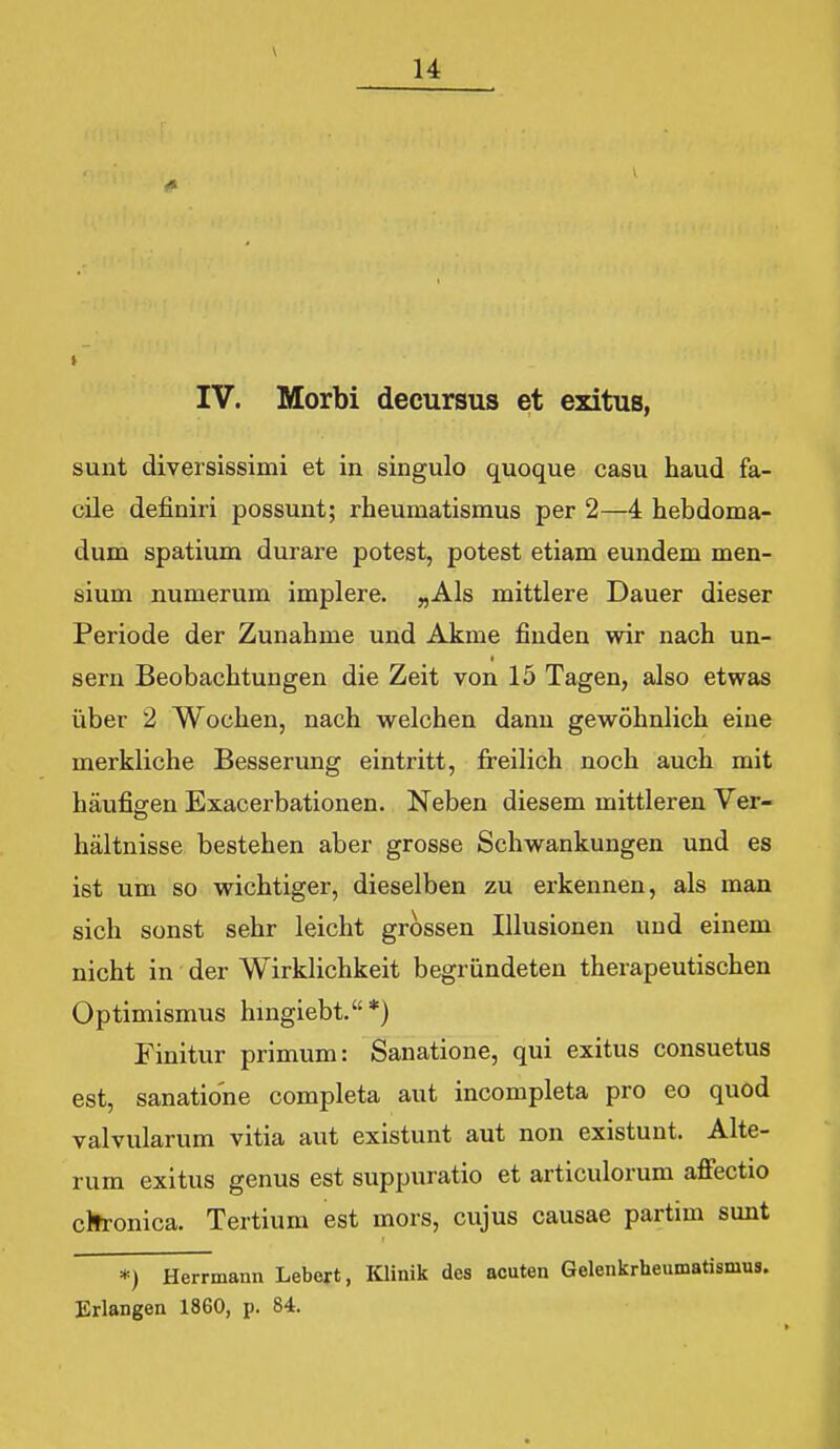 u IV. Morbi decursus et exitus, sunt diversissimi et in singulo quoque casu haud fa- cile definiri possunt; rheumatismus per 2—4 hebdoma- dum spatium durare potest, potest etiam eundem men- sium numerum implere. ,,Als mittlere Dauer dieser Periode der Zunahme und Akme finden wir nach un- sern Beobachtungen die Zeit von 15 Tagen, also etwas iiber 2 Wochen, nach welchen dann gewohnlich eiue merkliche Besserung eintritt, freilich noch auch mit haufiffen Exacerbationen. Neben diesem mittleren Ver- haltnisse bestehen aber grosse Schwankungen und es ist um so wichtiger, dieselben zu erkennen, als man sich sonst sehr leicht grossen Illusionen und einem nicht in der Wirklichkeit begriindeten therapeutischen Optimismus hmgiebt.*) Finitur primum: Sanatione, qui exitus consuetus est, sanatione completa aut incompleta pro eo quod valvularum vitia aut existunt aut non existunt. Alte- rum exitus genus est suppuratio et articulorum afiectio ctfronica. Tertium est mors, cujus causae partim sunt *) Herrmann Lebeft, Klinik des acuten Gelenkrheumatismus. Erlangen 1860, p. 84.