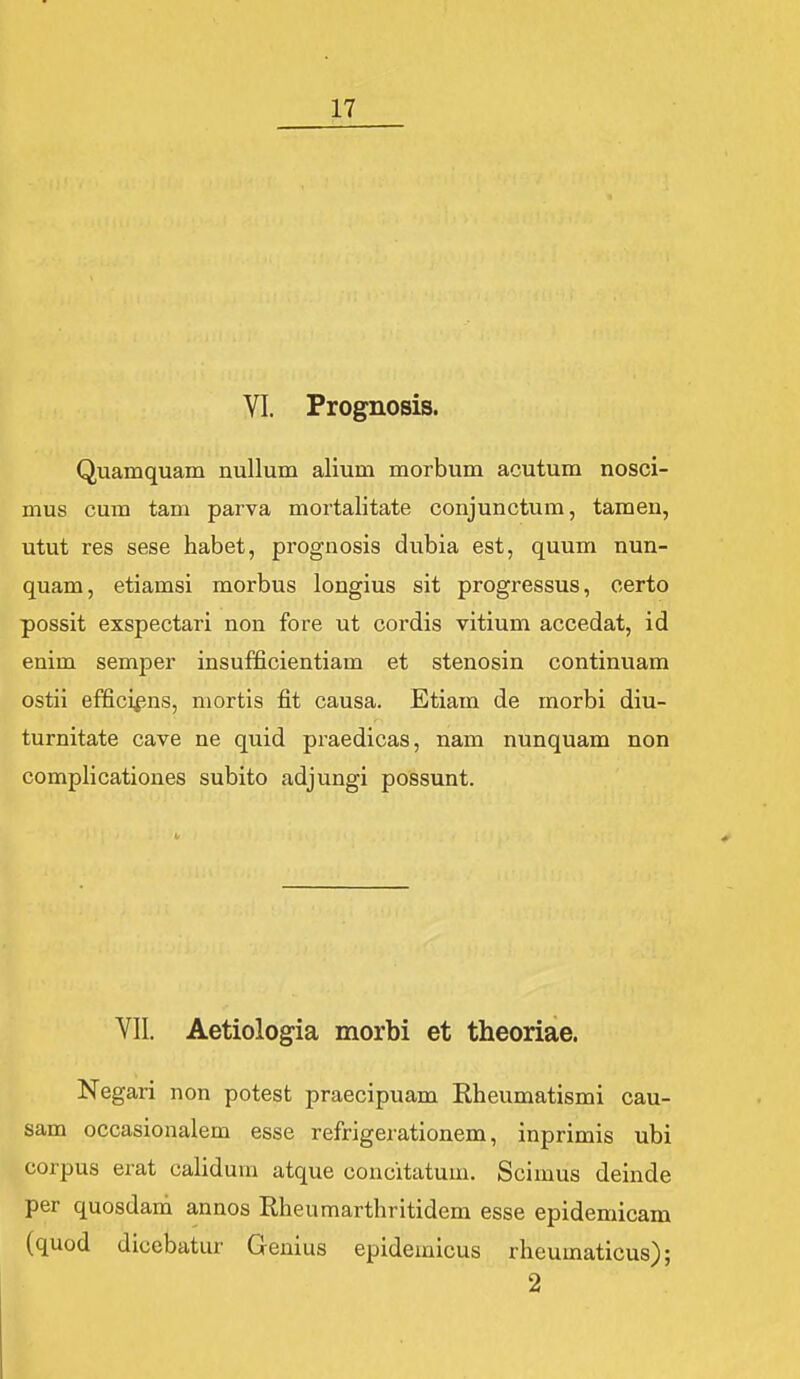 VI. Prognosis. Quamquam nullum alium morbum acutum nosci- mus cum tam parva mortalitate conjunctum, tamen, utut res sese habet, prognosis dubia est, quum nun- quam, etiamsi morbus longius sit progressus, certo possit exspectari non fore ut cordis vitium accedat, id enim semper insufficientiam et stenosin continuam ostii effici^ins, niortis fit causa. Etiam de morbi diu- turnitate cave ne quid praedicas, nam nunquam non complicationes subito adjungi possunt. Yll. Aetiologia morbi et theoriae. Negari non potest praecipuam Rheumatismi cau- sam occasionalem esse refrigerationem, inprimis ubi corpus erat calidum atque concitatum. Scimus deinde per quosdam annos Rheumarthritidem esse epidemicam (quod dicebatur Genius epideiuicus rheumaticus); 2