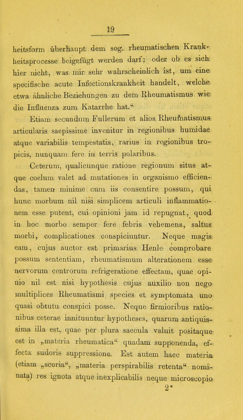Ii9 heitsform iiberhaupt dem sog. rheumatiaolaen Krank- heitsprocesse, beigefugt werden darf; oder ob es sick hier nicht, was mir sehr wahrscheinlich ist, um eine specifische; acute Infectionskraukheit handelt, welche etwa ahnliche Beziehungen zu dem Rheumatismus wie.; die Influenza zum Katarrhe hat.'' Etiam secundum Fullerum et alios Rheu/natismus articularis saepissime invenitur in regionibus humidae atque variabilis tempestatia, rarius in regionibus tro- picis, nunquam fere in) terris polaribus. Ceterum, qualicunque ratioue regionum situs at- que coelum valet ad mutationes in organismo efficien- das, tamenr minime cum iis consentire possvun, qui hunc morbum nil nisi simplicem articuli inflammatio- nem esse putent, cui opinioni jam id repugnat, quod in hoc morbo semper fere febris vehemens, saltus morbi, complicationes conspiciuntur. Neque magis eam, cujus auctor est primarius Henle comprobare possum sententiam, rheumatismum alterationem esse nervorum centrorum refrigeratione efiectam, quae opi- nio nil est nisi hypothesis cujus auxilio non negp multiplices Rheumatismi species et, symptomata uno quasi obtutu conspici posse. Neque firmioribus ratio- nibus ceterae innituuntiir hypotheses, quarum antiquis- sima iUa est,, quae per plura saecula valuit positaque? est in „materia rheumatica quadam supponenda, ef- fecta sudoris suppressione. Est autem haec materia (etiam „scoria, „materia perspirabilis retenta nomi- nala) res ignota atque inexplicabilis neque microsoopio 2*