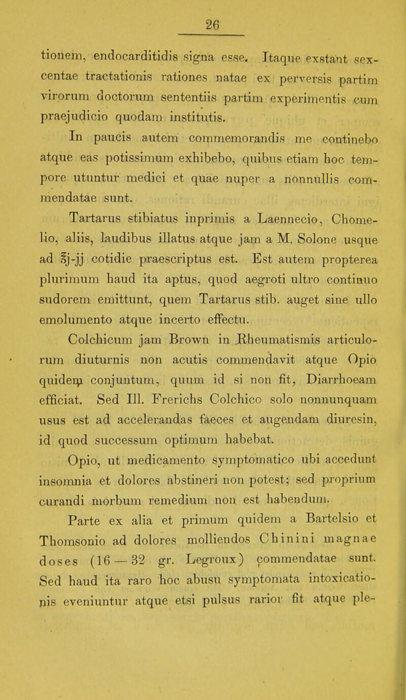 tioiiem, endocarditidis signa esse. Itaque exstant sex- centae tractationis rationes natae ex perversis partim virprum doctorum sententiis partim experimentis cum praejudicio quodara institutis. In paucis autem commemorandis me coutinebo atque eas potissimum exhibebo, quibus etiam hoc tem- pore utuntur medici et quae nuper a nonnuUis com- mendatae sunt. Tartarus stibiatus inprirais a Laennecio, Ghome- lio, aliis, laudibus illatus atque jam a M. Solone usque ad §j-jj cotidie praescriptus est. Est autem propterea plurimum haud ita aptus, quod aegroti ultro continuo sudorem emittunt, quem Tartarus stib. auget sine ullo emolumento atque incerto efFectu. Colchicum jam Brown in .Rheumatismis articulo- rum diuturnis non acutis commendavit atque Opio quiderij conjuntum, quum id si non fit, Diarrhoeam efficiat. Sed 111. Frerichs Colchico solo nonnunquam usus est ad accelerandas faeces et augendam diuresin, id quod successum optimura habebat. Opio, ut medicamento symptomatico ubi accedunt insomnia et dolores abstineri non potest; sed proprium curandi morbura remedium non est habendum. Parte ex alia et primum quidem a Bartelsio et Thomsonio ad dolores molliendos Chinini magnae doses (16 — 32 gr. Legroux) commendatae sunt. Sed haud ita raro hoc abusu symptomata intoxicatio- pis eveniuntur atque etsi pulsus rariov fit atquc ple-