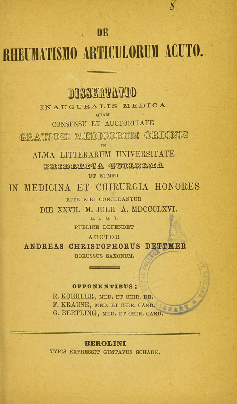 m RHEIMTISMO ARTICULORM ACUTO. IDMMf&fKD INAUGUEALIS MEDICA Q0AM CONSENSU ET AUCTORITATE IN ALMA LITTERARUM UNIVERSITATE UT SUMMI LN MEDICINA ET CHIRURGIA HONORES RITE SIBI CONCEDANTUR DIE XXVH. M. JULH A. MDCCCLXVI. H. L. Q. S. PUBLICE DEFENDET 1 '■ '- AUCTOK, ANDREAS CHRISTOPHORUS DETTMER BORUSSUS SAXONUM. :' OTPONENTIBtS : R. KOEHLER, med. et ohir. dr. F. KRAUSE, MED. ET chir. cand. G. BERTLING, med. et chir. candT * BEROLINI TYPIS EXPRESSIT GUSTAVUS SOHADE.