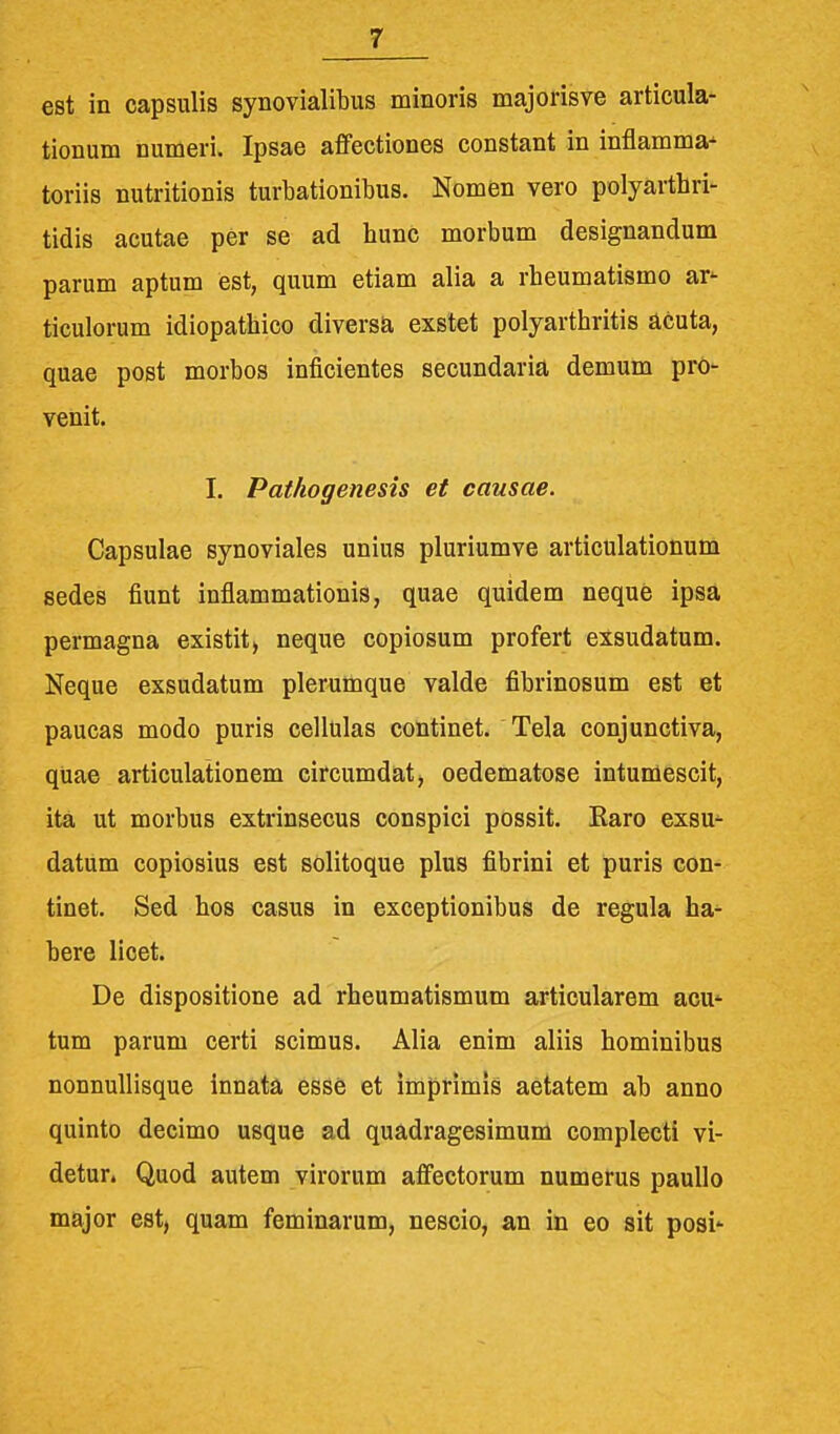 est in capsulis synovialibus minoris majorisve articula- tionum numeri. Ipsae affectiones constant in inflamma- toriis nutritionis turbationibus. Nomen vero polyartbri- tidis acutae per se ad bunc morbum designandum parum aptum est, quum etiam alia a rbeumatismo ar^ ticulorum idiopatbico diversa exstet polyarthritis acuta, quae post morbos inficientes secundaria demum pro- venit. I. Pathogenesis et causae. Capsulae synoviales unius pluriumve articulationum sedes fiunt inflammationis, quae quidem neque ipsa permagna existit, neque copiosum profert exsudatum. Neque exsudatum plerumque valde fibrinosum est et paucas modo puris cellulas continet. Tela conjunctiva, quae articulaiionem circumdatj oedematose intumescit, ita ut morbus extrinsecus conspici possit. Raro exsu^ datum copiosius est solitoque plus fibrini et puris con- tinet. Sed bos casus in exceptionibus de regula ha^ bere licet. De dispositione ad rheumatismum articularem acu* tum parum certi scimus. Alia enim aliis hominibus nonnullisque innata esse et imprimis aetatem ab anno quinto decimo usque ad quadragesimum complecti vi- detur. Quod autem virorum affectorum numerus paullo major est, quam feminarum, nescio, an in eo sit posi'