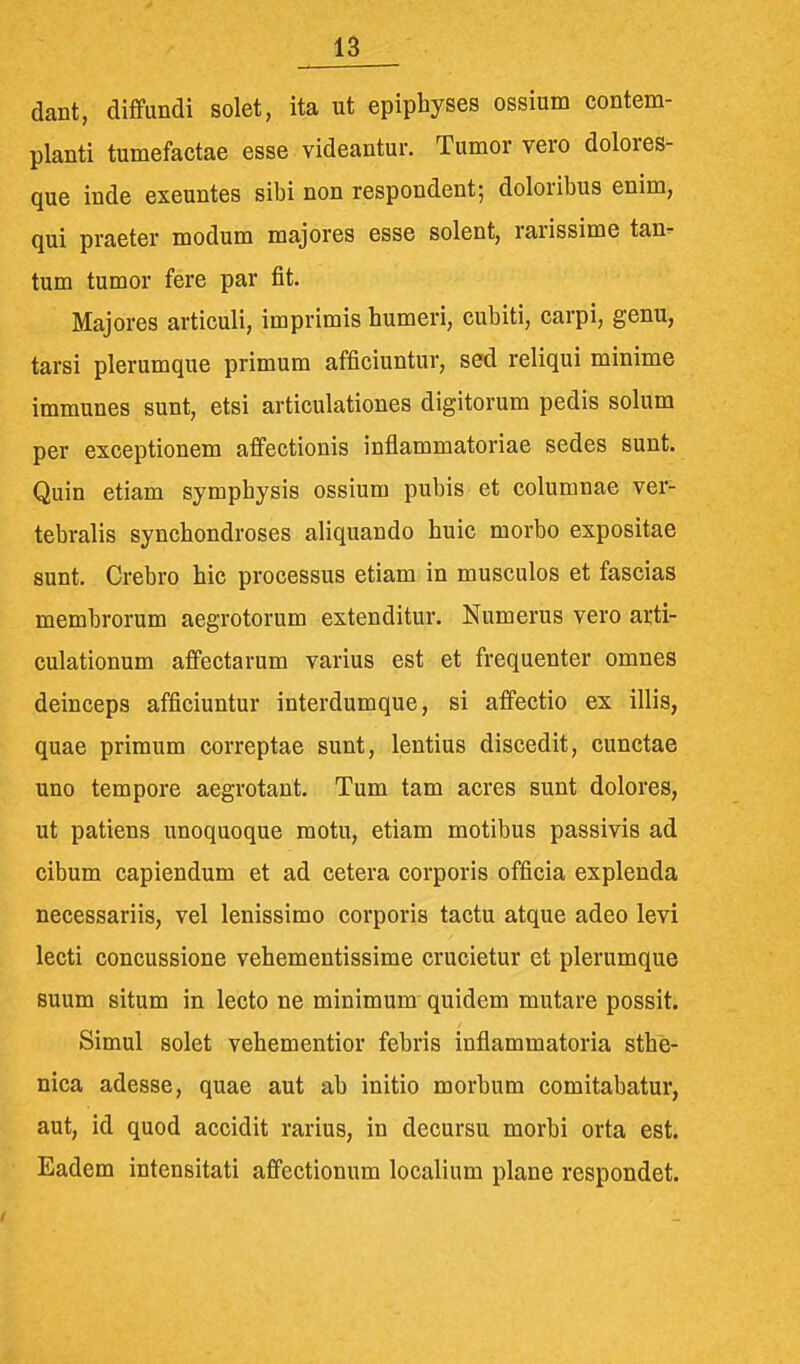 dant, diffundi solet, ita ut epiphyses ossium contem- planti tumefactae esse videantur. Tumor vero dolores- que inde exeuntes sibi non respondent; doloribus enim, qui praeter modum majores esse solent, rarissime tan- tum tumor fere par fit. Majores articuli, imprimis humeri, cubiti, carpi, genu, tarsi plerumque primum afficiuntur, sed reliqui minime immunes sunt, etsi articulationes digitorum pedis solum per exceptionem affectionis inflammatoriae sedes sunt. Quin etiam symphysis ossium pubis et columnae ver- tebralis synchondroses aliquando huic morbo expositae sunt. Crebro hic processus etiam in musculos et fascias membrorum aegrotorum extenditur. Numerus vero arti- culationum affectarum varius est et frequenter omnes deinceps afficiuntur interdumque, si affectio ex illis, quae primum correptae sunt, lentius discedit, cunctae uno tempore aegrotant. Tum tam acres sunt dolores, ut patiens unoquoque motu, etiam motibus passivis ad cibum capiendum et ad cetera corporis officia explenda necessariis, vel lenissimo corporis tactu atque adeo levi lecti concussione vehementissime crucietur et plerumque suum situm in lecto ne minimum quidem mutare possit. Simul solet vehementior febris inflammatoria sthe- nica adesse, quae aut ab initio morbum comitabatur, aut, id quod accidit rarius, in decursu morbi orta est. Eadem intensitati affectionum localium plane respondet.