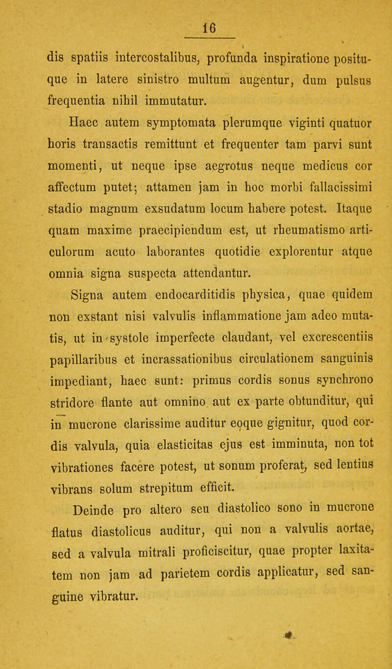 dis spatiis intercostalibus, profunda inspiratione positu- que in latere sinistro multum augentur, dum pulsus frequentia nihil immutatur. Haec autem symptomata plerumque viginti quatuor horis transactis remittunt et frequenter tam parvi sunt momenti, ut neque ipse aegrotus neque medicus cor affectum putet; attamen jam in hoc morbi fallacissimi stadio magnum exsudatum locum habere potest. Itaque quam maxime praecipiendum est, ut rheumatismo arti- culorum acuto laborantes quotidie explorentur atque omnia signa suspecta attendantur. Signa autem endocarditidis physica, quae quidem non exstant nisi valvulis inflammatione jam adeo muta- tis, ut in - systole imperfecte claudant, vel excrescentiis papillaribus et incrassationibus circulationem sanguinis impediant, haec sunt: primus cordis sonus synchrono stridore flante aut omnino aut ex parte obtunditur, qui in mucrone clarissime auditur eoque gignitur, quod cor- dis valvula, quia elasticitas ejus est imminuta, non tot vibrationes facere potest, ut sonum proferat, sed lentius vibrans solum strepitum efficit. Deinde pro altero seu diastolico sono in mucrone flatus diastolicus auditur, qui non a valvulis aortae, sed a valvula mitrali proficiscitur, quae propter laxita- tem non jam ad parietem cordis applicatur, sed san- guine vibratur.