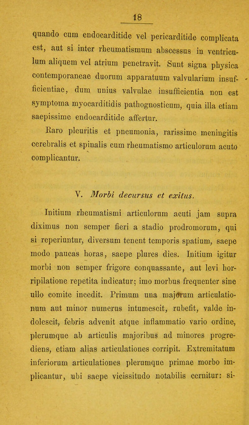 quando cum endocarditide vel pericarditide complicata est, aut si inter rheumatismum abscessus in ventricu- lum aliquem vel atrium penetravit. Sunt signa physica contemporaneae duorum apparatuum valvularium insuf- - ficientiae, dum unius valvulae insufficientia non est symptoma myocarditidis pathognosticum, quia illa etiam saepissime endocarditide affertur. Raro pleuritis et pneurnonia, rarissime meningitis cerebralis et spinalis cum rheumatismo articulorum acuto complicantur. V. Morbi deeursus et exitus. Initium rheumatismi articulorum acuti jam supra diximus non semper fieri a stadio prodromorum, qui si reperiuntur, diversum tenent temporis spatium, saepe modo paucas horas, saepe plures dies. Initium igitur morbi non semper frigore conquassante, aut levi hor- ripilatione repetita indicatur; imo morbus frequenter sine ullo comite incedit. Primum una majtfrum articulatio- num aut minor numerus intumescit, rubefit, valde in- dolescit, febris advenit atque inflammatio vario ordine, plerumque ab articulis majoribus ad minores progre- diens, etiam alias articulationes corripit. Estremitatum inferiorum articulationes plerumque primae morbo im- plicantur, ubi sacpe vicissitudo notabilis cernitur: si-