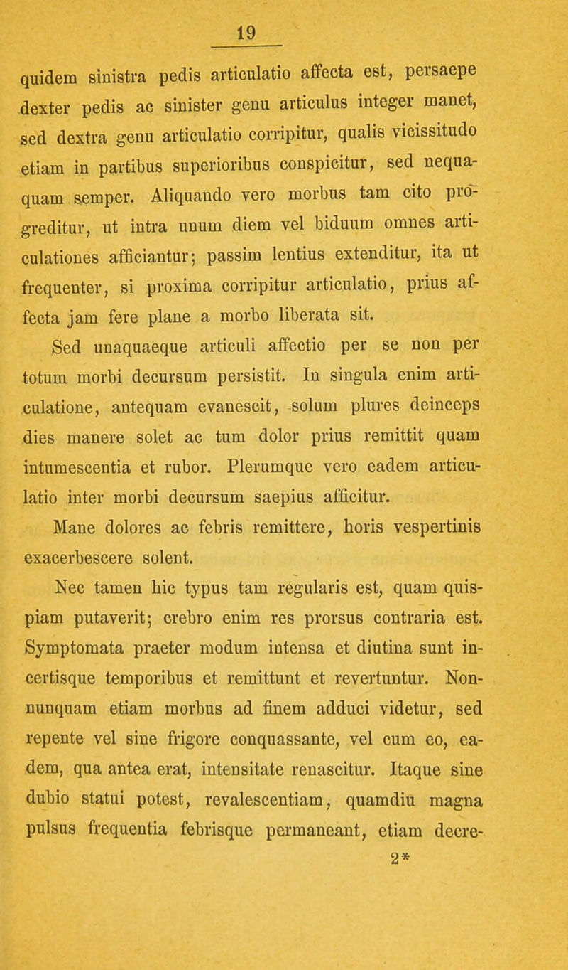 quidem sinistra pedis articulatio affecta est, persaepe dexter pedis ac sinister genu articulus integer manet, sed dextra genu articulatio corripitur, qualis vicissitudo etiam in partibus superioribus conspicitur, sed nequa- quam semper. Aliquando vero morbus tam cito pro- greditur, ut intra unum diem vel biduum omnes arti- culationes afficiantur; passim lentius extenditur, ita ut frequenter, si proxima corripitur articulatio, prius af- fecta jam fere plane a morbo liberata sit. Sed unaquaeque articuli affectio per se non per totum morbi decursum persistit. In singula enim aiti- culatione, antequam evanescit, solum plures deinceps dies manere solet ac tum dolor prius remittit quam intumescentia et rubor. Plerumque vero eadem articu- latio inter morbi decursum saepius afficitur. Mane dolores ac febris remittere, horis vespertinis exacerbescere solent. Nec tamen hic typus tam regularis est, quam quis- piam putaverit; crebro enim res prorsus contraria est. Symptomata praeter modum intensa et diutina sunt in- certisque temporibus et remittunt et revertuntur. Non- nunquam etiam morbus ad finem adduci videtur, sed repente vel sine frigore conquassante, vel cum eo, ea- dem, qua antea erat, intensitate renascitur. Itaque sine dubio statui potest, revalescentiam, quamdiu magna pulsus frequentia febrisque permaneant, etiam decre- 2*