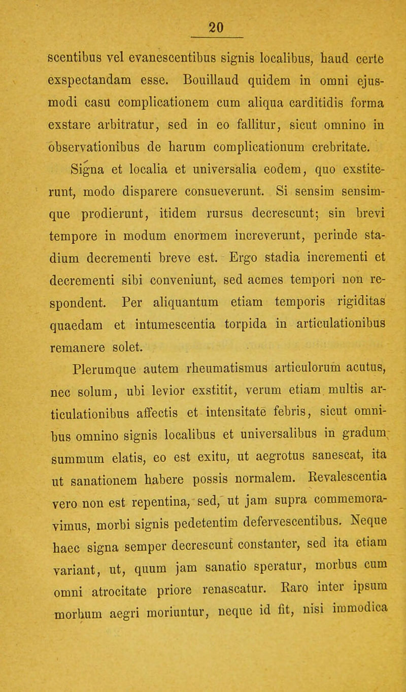 scentibus vel evanescentibus signis localibus, haud certe exspectandam esse. Bouillaud quidem in omni ejus- modi casu complicationem cum aliqua carditidis forma exstare arbitratur, sed in eo fallitur, sicut omnino in observationibus de harum complicationum crebritate. Signa et localia et universalia eodem, quo exstite- runt, modo disparere consueverunt. Si sensim sensim- que prodierunt, itidem rursus decrescunt; sin brevi tempore in modum enormem increverunt, perinde sta- dium decrementi breve est. Ergo stadia incrementi et decrementi sibi conveniunt, sed acmes tempori non re- spondent. Per aliquantum etiam temporis rigiditas quaedam et intumescentia torpida in articulationibus remanere solet. Plerumque autem rheumatismus articulorum acutus, nec solum, ubi levior exstitit, verum etiam multis ar- ticulationibus affectis et intensitate febris, sicut omni- bus omnino signis localibus et universalibus in gradum; summum elatis, eo est exitu, ut aegrotus sanescat, ita ut sanationem habere possis normalem. Revalescentia vero non est repentina, sed, ut jam supra commemora- vimus, morbi signis pedetentim defervescentibus. Neque haec signa semper decrescunt constanter, sed ita etiam variant, ut, quum jam sanatio speratur, morbus cum omni atrocitate priore renascatur. Raro inter ipsum morbum aegri moriuntur, neque id fit, nisi immodica