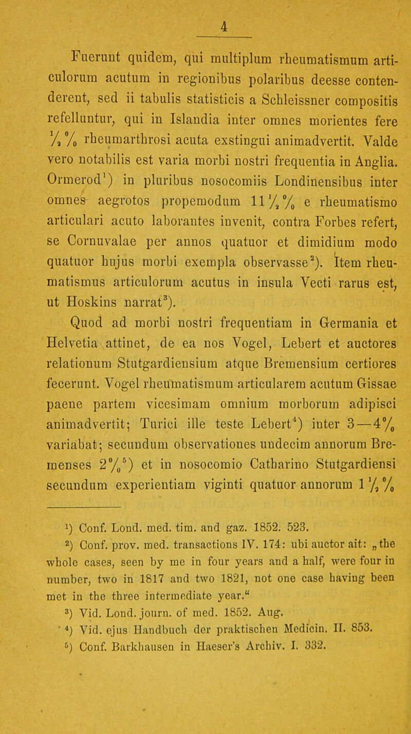 Fuerunt quidem, qui multiplura rheumatismum arti- culorura acutura in regionibus polaribus deesse conten- derent, sed ii tabulis statisticis a Schleissner compositis refelluntur, qui in Islandia inter oranes morientes fere Vs /o 1'heumarthrosi acuta exstingui animadvertit. Valde vero notabiiis est varia morbi nostri frequentia in Anglia. Ormerod') in pluribus nosocoraiis Londinensibus inter omnes aegrotos propemodum 11'///, e rheumatismo articulari acuto laborantes invenit, contra Forbes refert, se Cornuvalae per annos quatuor et dimidium modo quatuor hujus morbi exempla observasse^). Item rheu- matismus articulorum acutus in insula Vecti rarus est, ut Hoskins narrat^). Quod ad morbi nostri frequentiam in Gerraania et Helvetia attinet, de ea nos Vogel, Lebert et auctores relationum Stutgardiensium atque Bremensium certiores fecerunt. Vogel rbeumatismum articularem acutum Gissae paene partem vicesimara oraniura morborum adipisci aniraadvertit; Turici ille teste Lebert^) inter 3 — 4% variabat; secundum observationes iindecim annorum Bre- raenses 2*//) et in nosocomio Catharino Stutgardiensi secundum experientiam viginti quatuor annorum 1'/,/) 1) Conf. Lond. med. tim. and gaz. 1852. 523. 2) Conf. prov. med. transactions IV. 174: ubi auctor ait: „the whole cases, seen by me in four years and a half, were four in number, two in 1817 and two 1821, not one case having been met in the three intermediate year. 3) Vid. Lond. journ. of med. 1852. Aug. ' *) Vid. ejus Handbuch der praktischen Medicin. IL 853. 6) Conf. Barkhausen in Haeser^s Archiv. L 332.