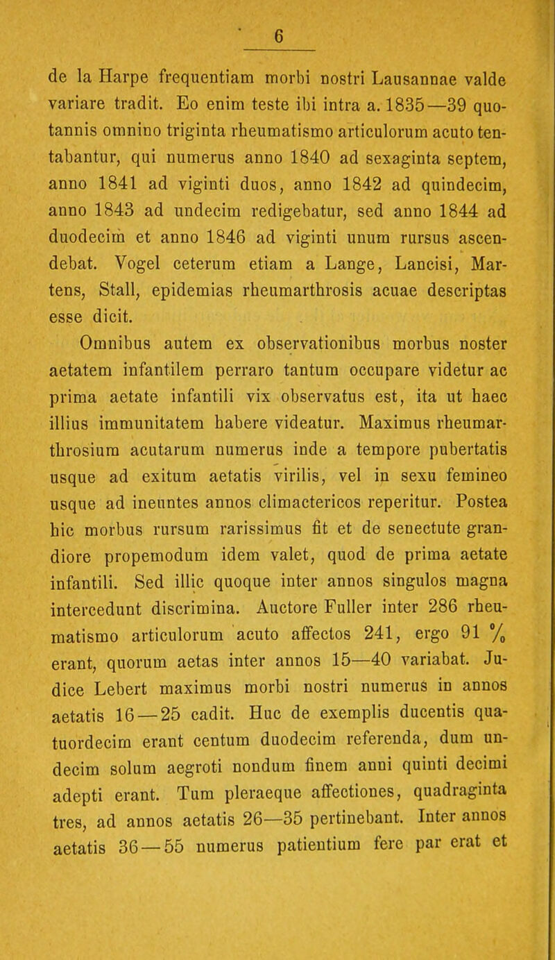 de la Harpe frequentiam morbi nostri Lausannae valde variare tradit. Eo enim teste ibi intra a. 1835—39 quo- tannis omnino triginta rheumatismo articulorum acuto ten- tabantur, qui numerus anno 1840 ad sexaginta septem, anno 1841 ad viginti duos, anno 1842 ad quindecim, anno 1843 ad undecim redigebatur, sed anno 1844 ad duodecirh et anno 1846 ad viginti unum rursus ascen- debat. Vogel ceterum etiam a Lange, Lancisi, Mar- tens, Stall, epidemias rheumarthrosis acuae descriptas esse dicit. Omnibus autem ex observationibus morbus noster aetatem infantilem perraro tantum occupare videtur ac prima aetate infantili vix observatus est, ita ut haec illius immunitatem habere videatur. Maximus rheumar- throsium acutarum numerus inde a tempore pubertatis usque ad exitum aetatis virilis, vel ip sexu femineo usque ad ineuntes annos climactericos reperitur. Postea hic morbus rursum rarissimus fit et de senectute gran- diore propemodum idem valet, quod de prima aetate infantili. Sed illic quoque inter annos singulos magna intercedunt discrimina. Auctore Fuller inter 286 rheu- matismo articulorum acuto affectos 241, ergo 91 % erant, quorum aetas inter annos 15—40 variabat. Ju- dice Lebert maximus morbi nostri numerus in annos aetatis 16 — 25 cadit. Huc de exemplis ducentis qua- tuordecim erant centum duodecim referenda, dum un- decim solum aegroti nondum finem anni quinti decimi adepti erant. Tum pleraeque affectiones, quadraginta tres, ad annos aetatis 26—35 pertinebant. Inter annos aetatis 36 — 55 numerus patientium fere par erat et