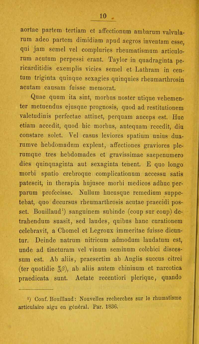 aortae partem tertiam et atFectionum ambarum valvula- rum adeo partem dimidiam apud aegros inventam esse, qui jam semel vel compluries rheumatismum articulo- rum acutum perpessi erant. Taylor in quadraginta pe- ricarditidis exemplis vicies semel et Lathram in cen- tum triginta quinque scxagies quinquies rheumarthrosin acutam causam fuisse memorat. Quae quum ita sint, morbus noster utique vehemen- ter metuendus ejusque prognosis, quod ad restitutionem valetudinis perfectae attinet, perquam anceps est. Huc etiam accedit, quod hic morbus, antequam recedit, diu constare solet. Vel casus leviores spatium unius dua- rumve hebdomadum explent, affectiones graviores ple- rumque tres hebdomades et gravissimae saepenumero dies quinquaginta aut sexaginta tenent. E quo longo morbi spatio crebroque complicationum accessu satis patescit, in therapia hujusce morbi medicos adhuc per- parum profecisse. Nullum hucusque remedium suppe- tebat, quo decursus rheumarthrosis acutae praecidi pos- set. Bouillaud') sanguinem subinde (coup sur coup) de- trahendum suasit, sed laudes, quibus hanc curationem celebravit, a Chomel et Legroux immeritae fuisse dicun- tur. Deinde natrum nitricura admodum laudatum est, unde ad tincturam vel vinum seminum colchici disces- sum est, Ab aliis, praesertim ab Anglis succus citrei (ter quotidie §/3), ab aliis autem chininum et narcotica praedicata sunt. Aetate recentiori plerique, quando 1) Conf. Bouillaud: Nouvelles recherches sur le rhumatisme articulaire aigu en g6n6ral. Par. 1836.