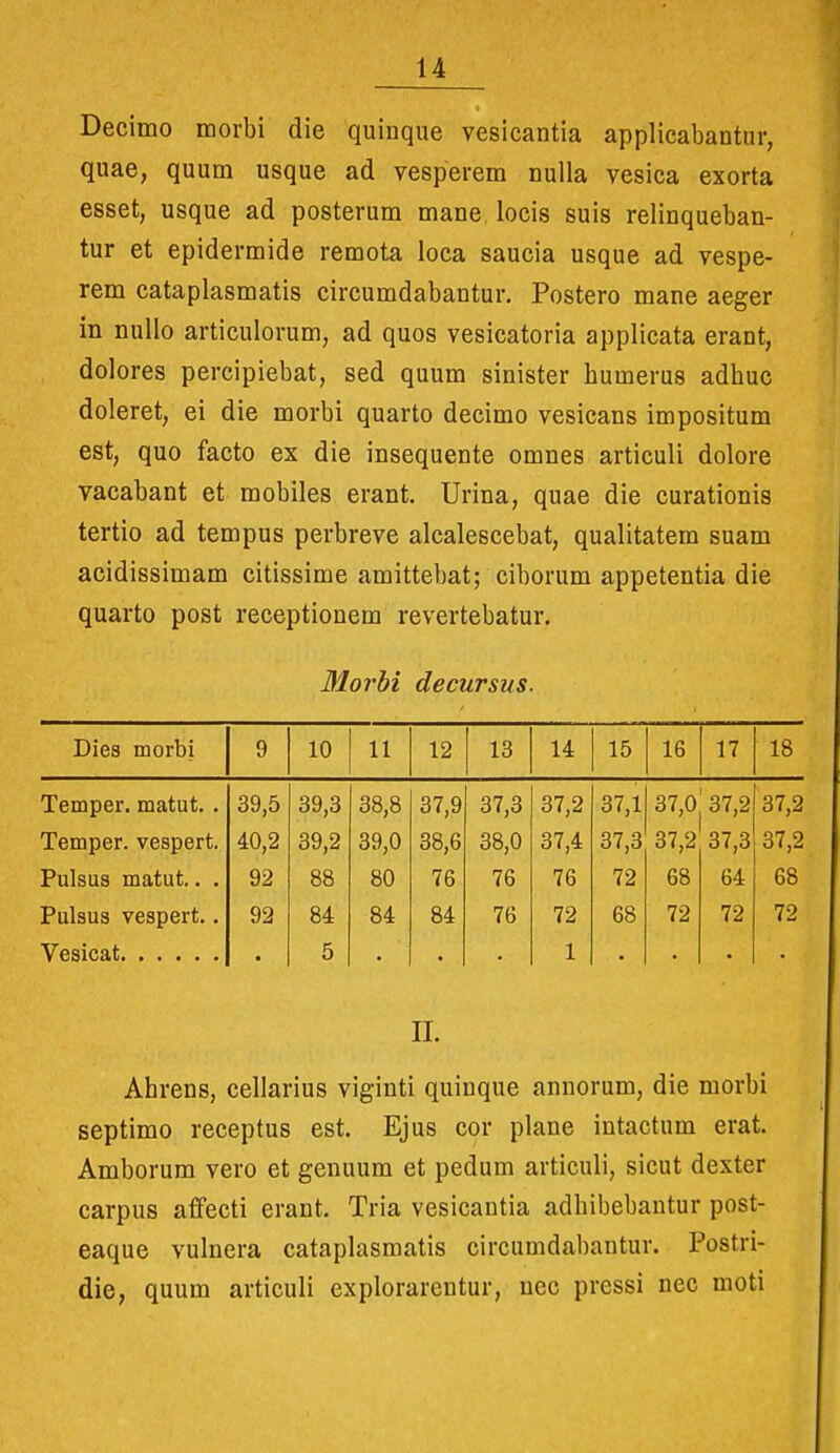 Decimo morbi die quinque vesicantia applicabantur, quae, quum usque ad vesperem nuUa vesica exorta esset, usque ad posterum mane locis suis relinqueban- tur et epidermide remota loca saucia usque ad vespe- rem cataplasmatis circumdabantur. Postero mane aeger in nullo articulorum, ad quos vesicatoria applicata erant, dolores percipiebat, sed quum sinister humerus adhuc doleret, ei die morbi quarto decimo vesicans impositum est, quo facto ex die insequente omnes articuli dolore vacabant et mobiles erant. Urina, quae die curationis tertio ad tempus perbreve alcalescebat, qualitatem suam acidissimam citissime amittebat; ciborum appetentia die quarto post receptionem revertebatur. Blorhi decursus. Dies morbi 9 10 11 12 13 14 15 16 17 18 Temper. matut. . 39,5 39,3 38,8 37,9 37,3 37,2 37,1 37,0 37,2 37,2 Temper. vespert. 40,2 39,2 39,0 38,6 38,0 37,4 37,3 37,2 37,3 37,2 Pulsus matut.. . 92 88 80 76 76 76 72 68 64 68 Pulsus vespert.. 92 84 84 84 76 72 68 72 72 72 • 5 1 II. Ahrens, cellarius viginti quinque annorum, die morbi septimo receptus est. Ejus cor plane intactum erat. Amborum vero et genuum et pedum articuli, sicut dexter carpus afifecti erant. Tria vesicautia adhibebautur post- eaque vulnera cataplasmatis circumdabantur. Postri- die, quum articuli explorarentur, uec pressi nec moti