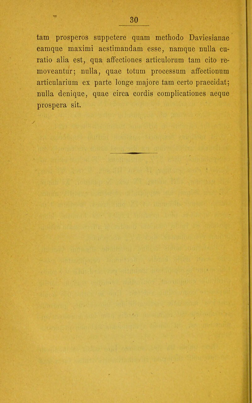 tam prosperos suppetere quam methodo Daviesianae eamque maximi aestimandam esse, namque nuUa cu- ratio alia est, qua affectiones articulorum tam cito re- moveantur; nulla, quae totum processum affectionum articularium ex parte longe majore tam certo praecidat; nuUa denique, quae circa cordis complicationes aeque prospera sit.