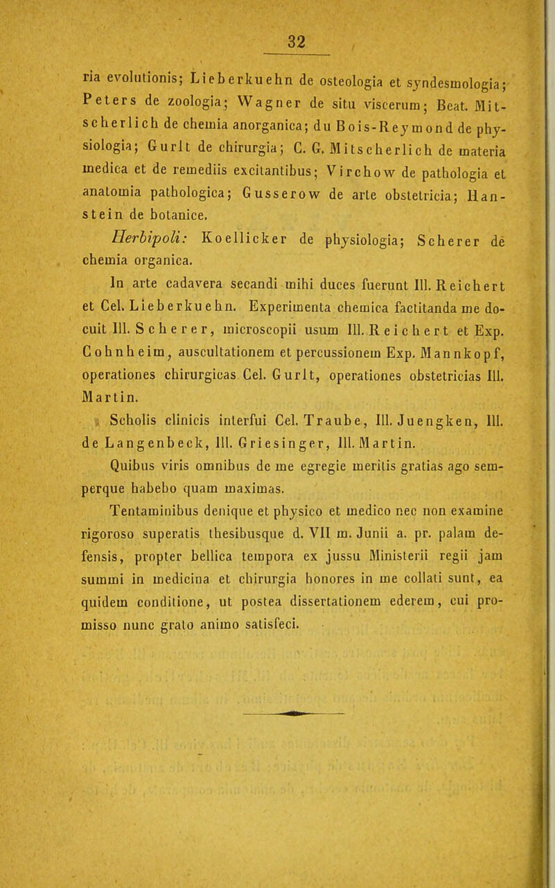 ria evolutionis; Lieberituehnde osteologia et syndesmologia; Peters de zoologia; Wagner de sitii viscerum; Beat Jilit- scherlich de chemia anorganica; du Bois-Rejmond de phy- siologia; Gurlt de chirurgia; C. G. Mitscherlich de materia inedica et de remediis excilantibus; Virchow de pathologia et anatomia patbologica; Gusserow de arle obstetricia; lian- stein de botanice. Herbipoli: Koellicker de physiologia; Scherer de chemia organica. In arte cadavera secandi mihi duces fuerunt 111. Reichert et Cel. Lieberkuehn. Experimenta chemica factitanda me do- cuit 111. S c h e r e r, microscopii usum 111. Reichert et Exp. C 0 h n h e i m, auscultationem et percussionem Exp. M a n n k o p f, operationes chirurgicas Cel. Gurlt, operationes obstetricias 111. Martin. Scholis clinicis inlerfui Cel. Traube, 111. Juengken, 111. de Langenbeck, 111. Griesinger, 111. Martin. Quibus viris omnibus dc me egregie meritis gratias ago sem- perque habebo quam maximas. Tenlaminibus denique et physico et medico nec non examine rigoroso superatis thesibusque d. VII m. Junii a. pr. palam de- fensis, propter bellica tempora ex jussu Ministerii regii jam summi in medicioa et chirurgia honores in me collali sunt, ea quidem conditione, ut postea dissertationem ederem, cui pro- misso nunc grato animo satisfeci.