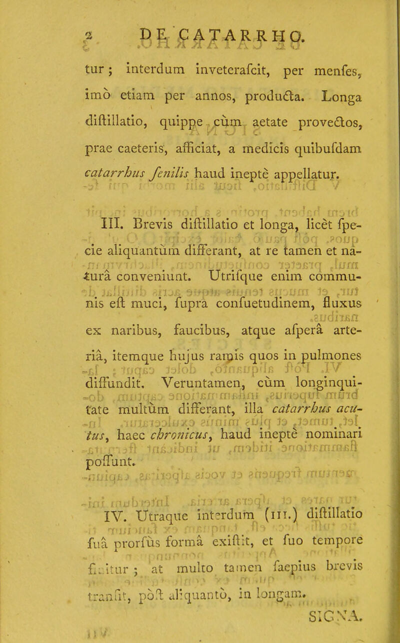 tur; interdum inveterafcit, per menfes, imo etiam per annos, producta. Longa diftillatio, quippe cum aetate prove&os, prae caeteris, afficiat, a medicis quibufdam catarrhus fenilis haud inepte appellatur. iun trnofii iilfi %uoh .oiiGnrfriCT V III. Brevis diftillatio et longa, licet fpe- ~re V. O ; j ^Fqij'H ,ttoin& <$iusq noq .?onp cie aliquantum difFerant, at re tamen et na- -n( iiivTiiOi.i . ,fvonfLtJJ3iJifioo T333J>tct lum iura. conveniunt. Utrifque enim commu- -;b. jjiliijirb aji3& jupfti aiUBiJl 3Ujum 33 riuJ nis eft muci, fupra confuetudinem, fluxus * .cudixsn ex naribus, faucibus, atque afpera. arte- ria, itemque hujus rarais quos in pulmones -d ; irjqfio 3aIob ^ofnjujpilfi J^oM .IV diftundit, Veruntamen, cum longinqui- -ob ^mulqaj anojtcu-fiijiflfii teuii3quYmu'id tate multum difFerant, illa catarrhus acu- -nl .hjzjjisoIuxs eunim cuiq 33 ^smm^tel^ tus, haec chronicus^ haud inepte nominari -jitrriafl ififijibfii 3u «mobiJi anoiJFmrnsft poflTunt. -nuiqLJ ,zirhoa\L aioov 33 anaupotf mujT3*p. ini inubt33'nl < ,£ji3tfi jnaqw ,3o rotjmj iu^ IV. Utraque int?rdum (iit.) diftillatio 4} tui )Jfi>1 5ta rnjsupni.t rfl<> 'o->rr ^rTUr* pi:. fua prorfus forma exiftit, et fuo tempore - t .' r» r.pnnrnort fitith^fi w p '. fii itur ; at multo tamcn faepius brcvis .'Wq* •v/)fii\» V* m .i/p *n i-.rfwj tranfit, poft. aliquaptp, in longam. SIGNTA.