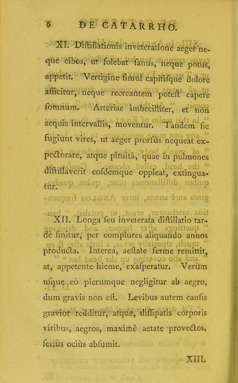 XI. Diaillationis inveteratione aeger ne- que cibos, ut folebat fanus, neque potiis, appetit. Vertigine firaul capitifque dolore afficitur, neque recreantem poteft capere fomnum. Arteriae imbecilliter, et noii aequis intervallis, moventur. Tandem fic iugiunt vires, ut aeger prorlus nequeat ex- pe&orare, atque pituita, quae in pulmones Ma-\i **. ballsp .be^d.adj ** diltillaverit eofdemque oppleat, extingua- ^^.bfiup ffljsup toaui liSiiQiuiiiflib audii/p »xf90p3iTi nojQVLh i3tni t8onn£ Sins £'3ni§ XII. Longa feu inveterata diftillatio tar- ^niiiinb bn£ ^iaquul lafo ggndJaup '* de nnitur, per complures aliquarido annos producla. Interea, aeftate ferme remittit, *\* 3oa1 bsari sxIj qi» gnhsuoo olk bri£ 1 at, appetente hieme, exafperatur. Verum ufque-eo plerumque negligitur ab aegro, dum gravis non eft. Levibus autem caufis gravior redditur, atque, diffipatis cdrporis viribus, aegros, maxime aetate prove&os, ferius ocius abfumit. XIII.