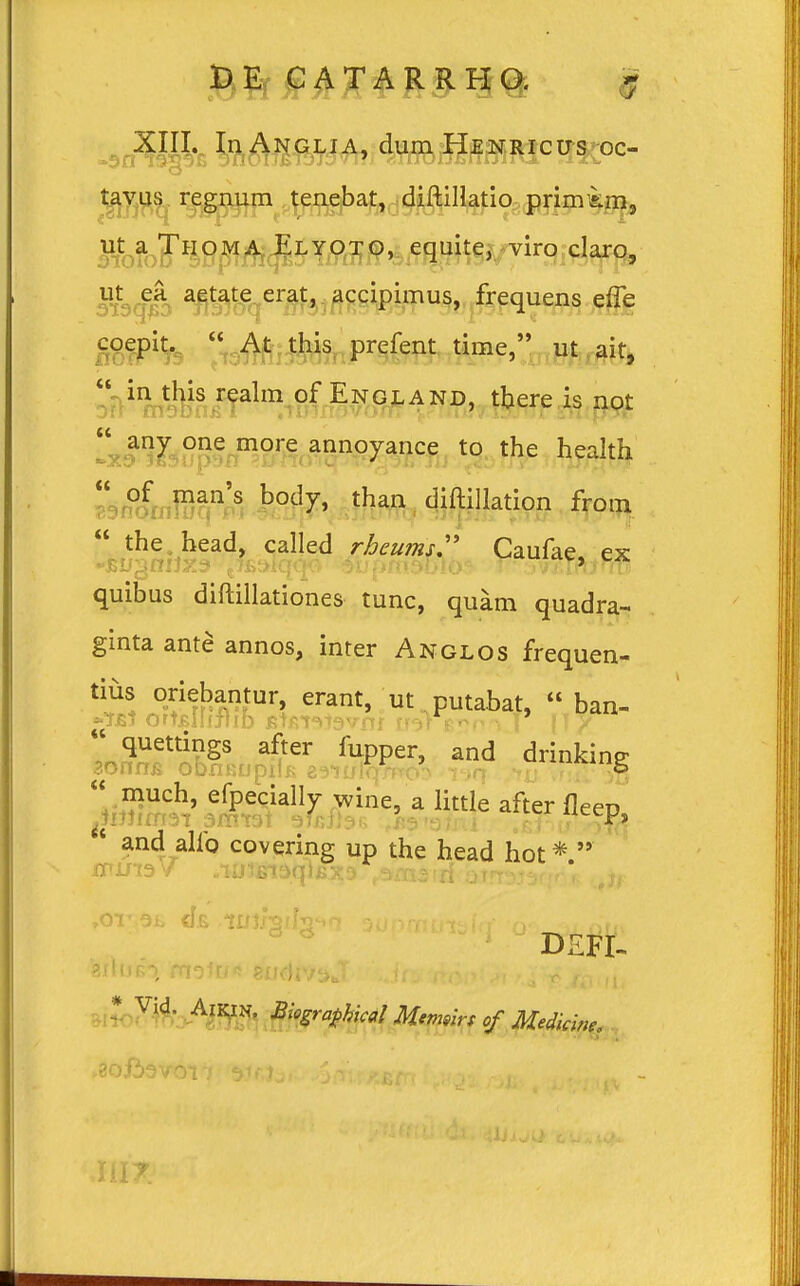 y u D u DE CATARRHO. XIII. InANGLIA, dumHENRicus oc- tavus regnum tenebat, diftillatio primkm, jfeJbi^ejW Elyoto> equite, viro claro, S&$> a^tate erat» accipimus, frequens effe coepit. « At this prefent time, ut ait, 1 in this realm of England, tbere is not 1 any one more annoyance to the health  of man's body, than diftillation from  the head, called rhcumsr Caufae, ex quibus diftillationes tunc, quam quadra- ginta ante annos, inter Anglos frequen- tius oriebantur, erant, ut putabat,  ban- »?bi ortjBilijlib frtfi-mavrrjr rm v>r \ \ {1? quettings after fupper, and drinkine  much, efpecially wine, a littie after fleep, u and alfo covering up the head hot*  * Vid. Aii^in, Biografhical Memsirs of Medicine. >8oji3vov/ s.ir.). 1