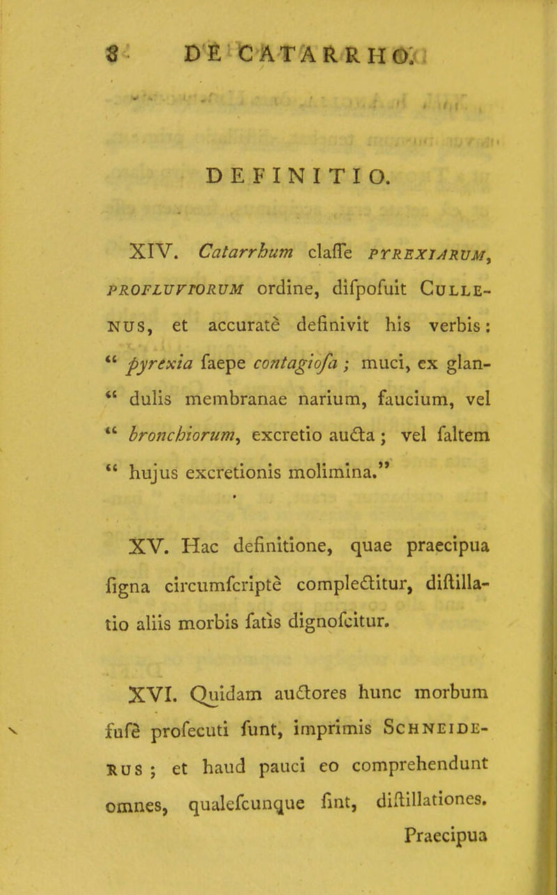 DEFINITIO. XIV. Catarrhum claflfe p tr exiar UMy pROFLurroRVM ordine, difpofuit Culle- NUS, et accurate definivit his verbis:  pyrexia faepe contagiofa ; muci, ex glan-  dulis membranae narium, faucium, vel  brojichiorum, excretio aucta; vel faltem  hujus excretionis molimina. XV. Hac definitione, quae praecipua figna circumfcripte comple&itur, diftilla- tio aliis morbis fatis dignofcitur. XVI. Quidam audores hunc morbum fufe profecuti funt, imprimis Schneide- RUS ; et haud pauci eo comprehendunt omnes, qualefcunque fint, diftillationes. Praecipua