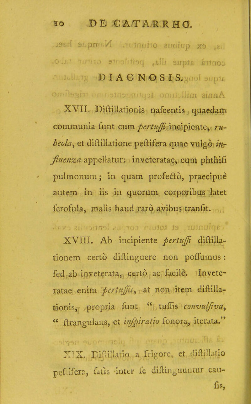 >9^rl SLprrs/l .intnuiTO sitoiup tg>. «o^? fir»no stfnsfitlaq tz\h aupjB ihtno;> DIAGNQSIS. O/n/f^igni rr f oJatrLorHpl ormiJlim ainaA XVIL Diftillationis nafcentis quaedam communia funt cum pertnjji incipiente, ru- beola, et diftillatione peftifera quae vulgo in- fliienxa appellatur: inveteratae, cum phthifi pulmonum; in quam profe&o, praecipue autem in iis in quorum corporibus latet fcrofula, malis haud raro avibus tranfit. ■ XVIII. Ab incipiente pertuffi diftilla- tionem certo diftinguere non poflumus: fed ab invcterata, certo ac facile. Invete- ratae enim pcrtuffu^ at non item diftilla- tionis, propria funt  tuffis convulfivay  flrangulans, et infpiratio fonora, iterata. ::iX. riri!Iatio a frigorc, et <!ifli]L:rio pefiifero, fatis inttr fe diftin0uumur cau- fis?