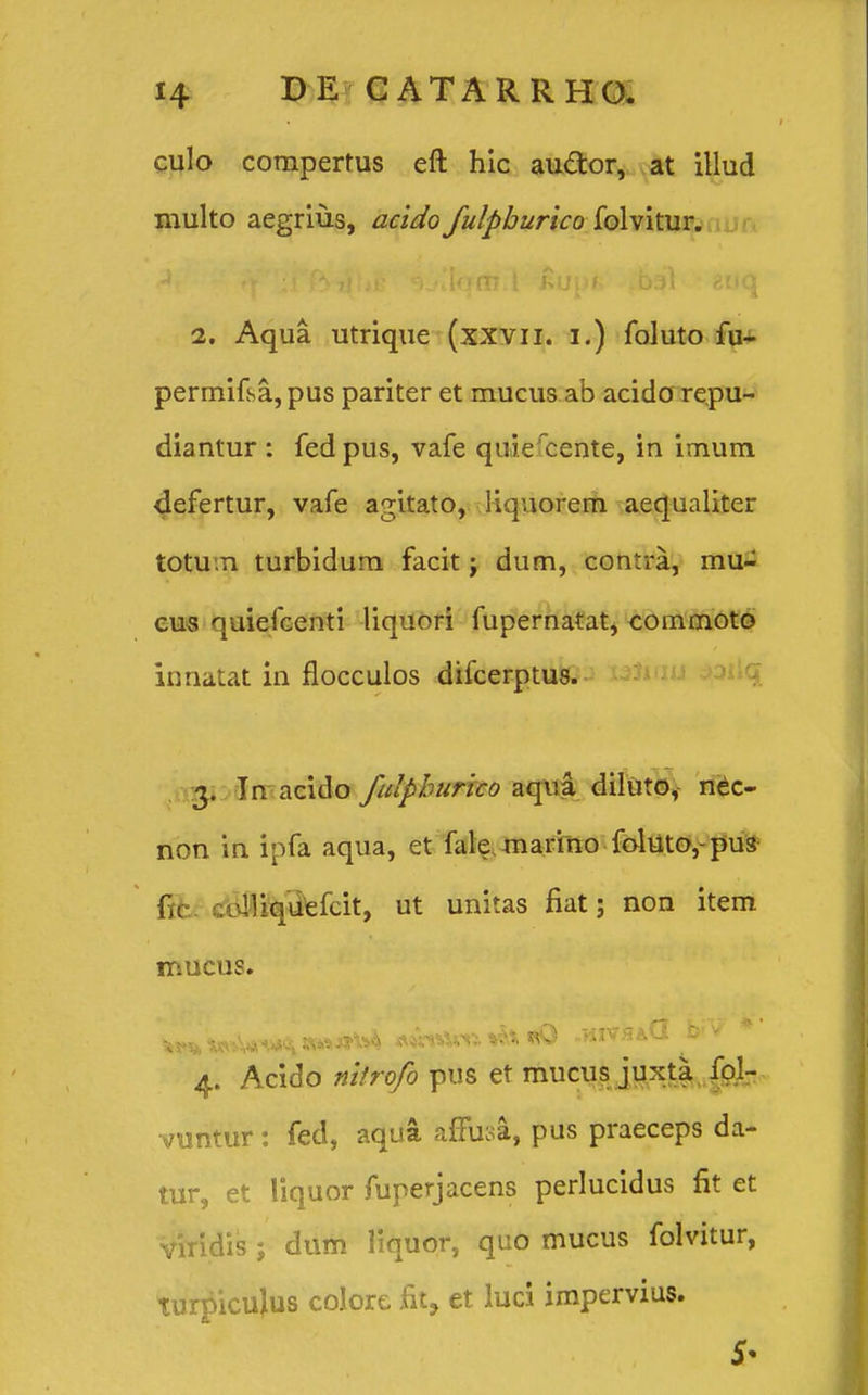 culo comperfus eft hic au&or, at illud multo aegrius, acido fulphurico folvitur. 2. Aqua utrique (xxvu. i.) foluto fu- permifsa,pus pariter et mucus.ab acido repu- diantur : fedpus, vafe quiercente, in imum defertur, vafe agitato, liquorem aequaliter totu.n turbidum facit; dum, contra, mu- cus quiefcenti liquori fupernatat, commoto innatat in flocculos difcerptus. 3. In acido fulphurico aqua diluto, nec- non in ipfa aqua, et fakmarino foluto,-pus (8 .riliquefcit, ut unitas fiat; non item mucus. *fV W5-Ww*i «w*» w* *T* ** * 4. Acido nilrofo pus et mucus juxta fol- vuntur : fed, aqua affusa, pus praeceps da- tur, et liquor fuperjacens perlucidus fit et viridis ; dum liquor, quo mucus folvitur, turpicujus colore fit, et luci impervius. 5*