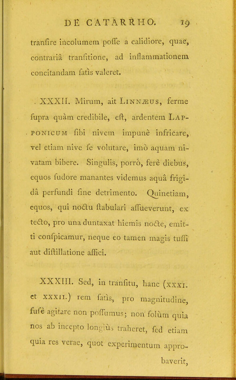 tranfire incolumem poffe a calidiore, quae, contraria. tranfitione, ad innammationenx concitandam fatis valeret. . XXXII. Mirum, ait Linn^us, ferme fupra quam credibile, eft, ardentem Lap- ponicum fibi nivem impune infricare, vel etiam nive fe volutare, irho aquam ni- vatam bibere. Singulis, porro, fere diebus, equos fudore manantes videmus aqua frigi- da perfundi fme detrimento. Quinetiam, equos, qui nodu ftabulari alfueverunt, ex tecl:o, pro una duntaxat hiemis nocle, emit- ti confpicamur, neque eo tamen magis tufii aut diftillatione affici. XXXIII. Sed, in tranfitu, hanc (xxxi. et xxxii.) rem fads, pro magnitudine, fufe agitare non pnfrnmus; non folum quia nos ab inccpro lonKlu, trahcret, fed etiam quia res verae, quot experimentum appro- baverit,