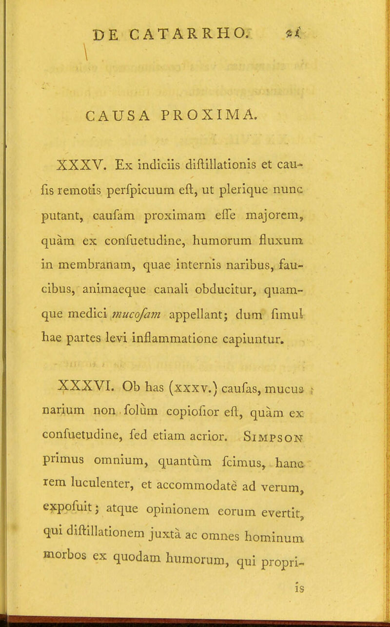 \ CAUSA PROXIMA. XXXV. Ex indiciis diftillationis et cau- fis remotis perfpicuum eft, ut plerique nunc putant, caufam proximam efle majorem, quam ex confuetudine, humorum fluxum in membranam, quae internis naribus, fau- cibus, animaeque canali obducitur, quam- que medici mucofam appellant; dum fimui hae partes levi inflammatione capiuntur. XXXVI. Ob has (xxxv.) caufas, mucus narium non folum copiofior eft, quam ex confuetudine, fed etiam acrior. Simpson primus omnium, quantum fcimus,. hanc rem luculenter, et accommodate ad verum, expofuit j atque opinionem eorum evertit, qui diftillationem juxta ac omnes hominum morbos ex quodam humorum, qui propri- is