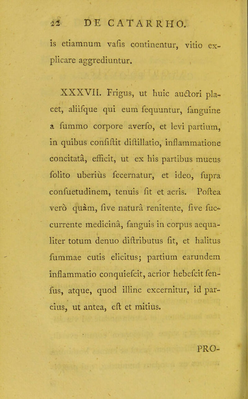 is etiamnum vafis continentur, vitio ex- plicare aggrediuntur. XXXVII. Frigus, ut huic auftori pla- cet, aliifque qui eurn fequuntur, fanguine a fummo corpore averfo, et levi partium, in quibus confiftit diftillatio, inflammatione concitata, efEcit, ut ex his partibus mucus folito uberius fecernatur, et ideo, fupra confuetudinem, tenuis fit et acris. Poftea vero quam, five natura. renitente, five fuc- currente medicina, fanguis in corpus aequa- liter totum denuo diftributus fit, et halitus fummae cutis elicitus; partium earundem inflammatio conquiefcit, acrior hebefcit fen- fus, atque, quod illinc excernitur, id par- cius, ut antea, eft et mitius. PRO-