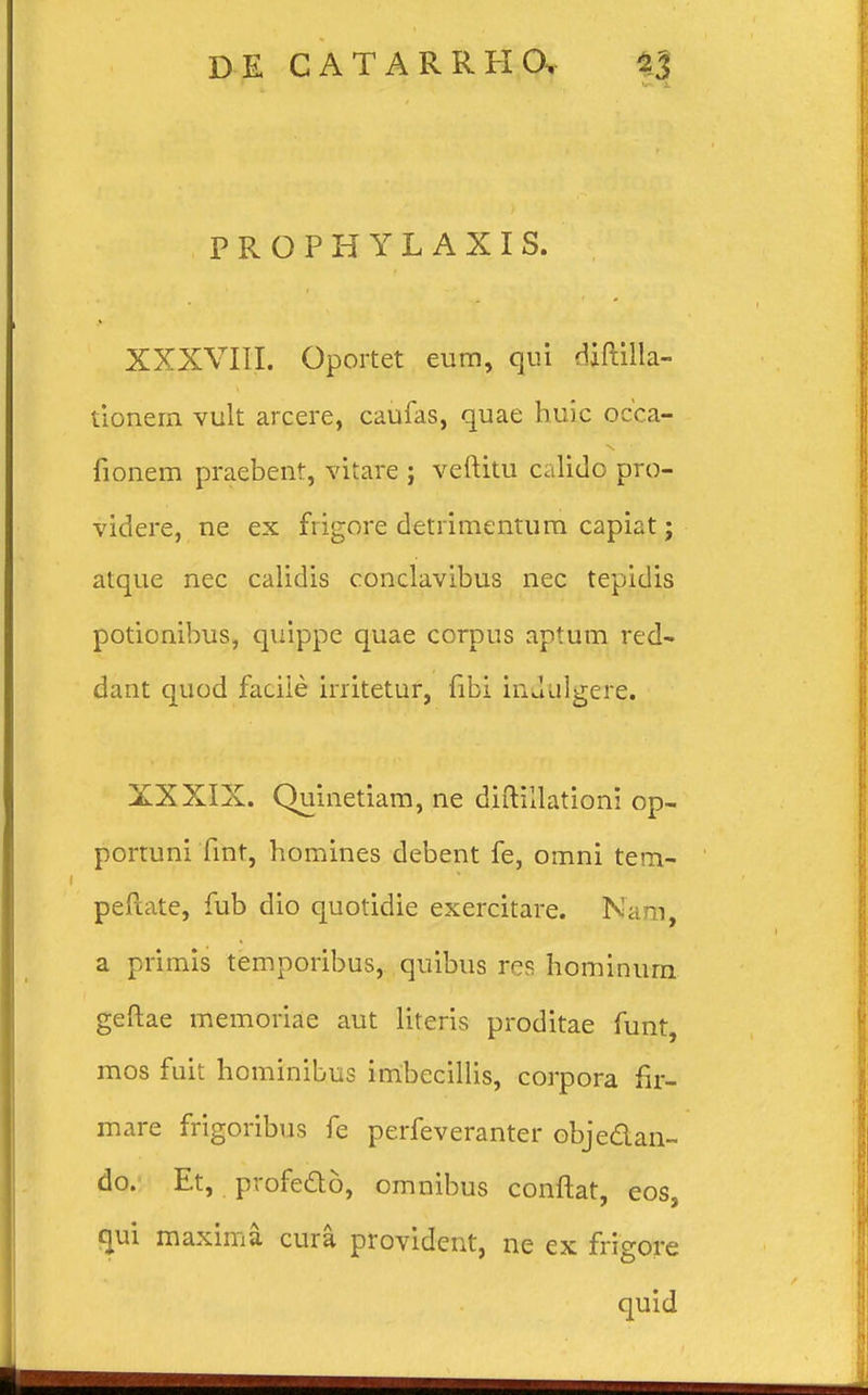 P R O P H Y L A X I S. XXXVIII. Oportet eum, qui daftilla- tionern vult arcere, caufas, quae huie occa- lionem praebent, vitare j veftitu calido pro- videre, ne ex fiigore detrimentum capiat; atque nec calidis conclavibus nec tepidis potionibus, quippe quae corpus aptum red- dant quod faciie irritetur, fibi indtilgere. XXXIX. Quinetiam, ne diftiilationi op- portuni fint, homines debent fe, omni tem- peftate, fub dio quotidie exercitare. Nam, a primis temporibus, quibus res hominum geftae memoriae aut literis proditae funt, mos fuit hominibus imbecillis, corpora fir- mare frigoribus fe perfeveranter objeaan- do. Et, profedo, omnibus conftat, eos, qui maxima cura provident, ne ex frigore quid