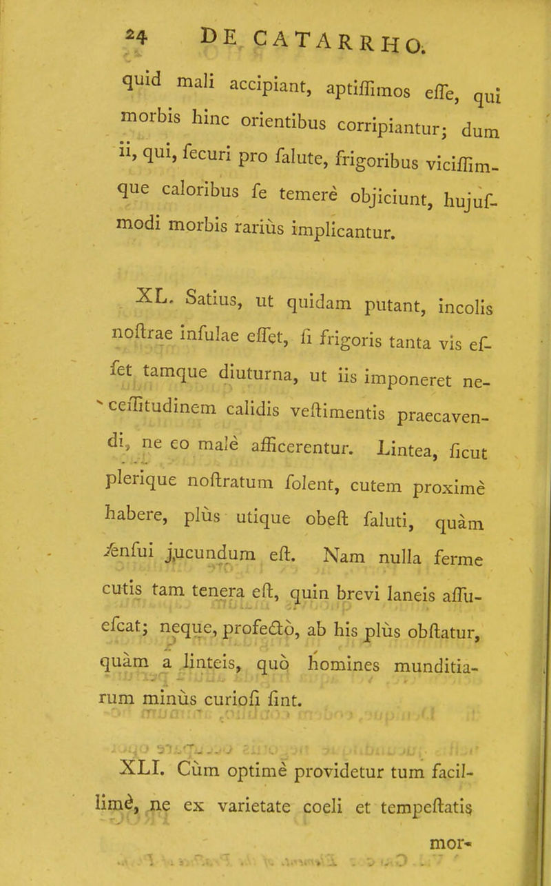 • quid mali accipiant, aptiffimos effe, qu; morbis hinc orientibus corripiantur; 'dum ii, qui, fecuri pro falute, frigoribus viciffim- que caloribus fe temere objiciunt, hujuf- modi morbis rarius implicantur. XL. Satius, ut quidam putant, incolis noftrae infulae eflet, fi frigoris tanta vis ef- fet tamque diuturna, ut iis imponeret ne- - ceffitudinem calidis veftimentis praecaven- di, ne co male afficerentur. Lintea, ficut plerique noftratum folent, cutem proxime habere, plus utique obeft faluti, quam /enfui j.ucundum eft. Nam nulla ferme cutis tam tenera eft, quin brevi laneis aftii- efcat- neque, profedo, ab his plus obftatur, mr;ru.fj/£i ri m (nn m.rwj quam a linteis, quo homines munditia- ■ rum minus curioft fint. XLI. Cum optime providetur tum facil- limd, ne ex varietate coeli et tempeftatis mor-
