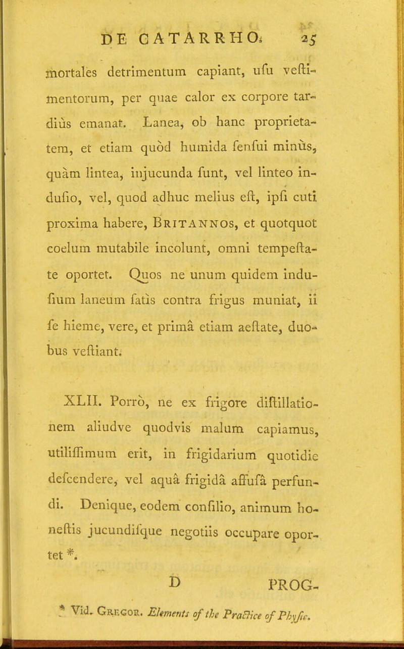 mortales detrimentum capiant, ufu yefti- mentorum, per quae calor ex corpore tar- dius emanat. Lanea, ob hanc proprieta- tem, et etiam qu6d humida fenfui minus, quam lintea, injucunda funt, vel linteo in- dufio, vel, quod adhuc melius eft, ipfi cuti proxima habere, Britannos, et quotquot coelum mutabile incolunt, omni tempefta- te oportet. Quos ne unum quidem indu- fmm laneum fatis contra frigus muniat, ii fe hieme, vere, et prima. etiam aeftate, duo* bus veftiant. XLII. Porro, ne ex frigore diftillatio- nem aliudve quodvis malum capiamus, utiliflimum erit, in frigidarium quotidie defcendere, vel aqua frigida affufa perfun- di. Denique, eodem confilio, animum ho- neftis jucundifque negotiis occupare opor- tet *. I> PROG- * VicL Grf.gor. Eltments of the PraBice of Pbyfic.