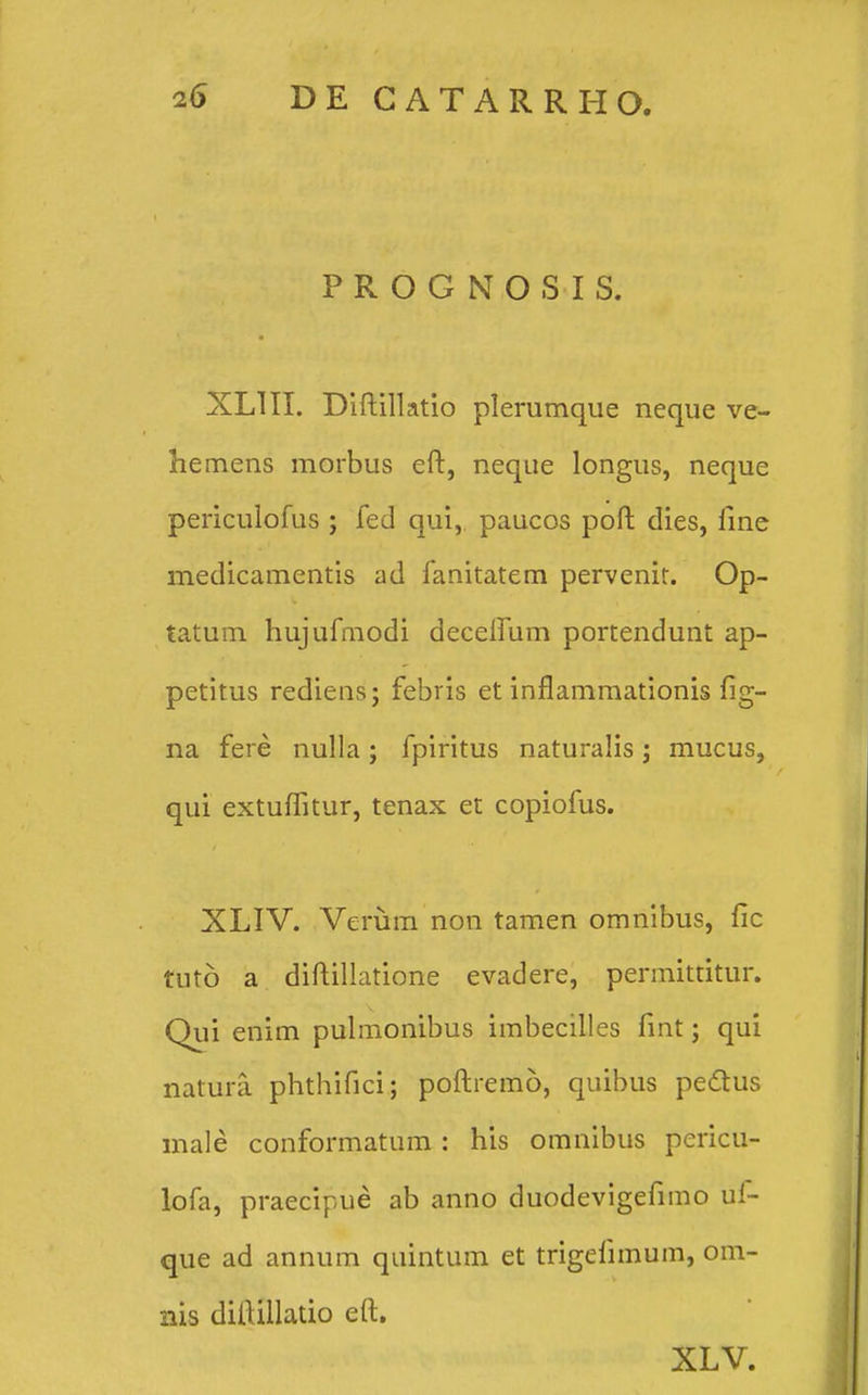 PROGNOSIS. XLIII. Diftillatio plerumque neque ve- hemens morbus eft, neque longus, neque periculofus ; fed qui, paucos poft dies, line medicamentis ad fanitatem pervenit. Op- tatum hujufmodi deceiTiim portendunt ap- petitus rediens; febris et inflammationis fig- na fere nulla; fpiritus naturalis; mucus, qui extuffitur, tenax et copiofus. XLIV. Veriim non tamen omnibus, fic tuto a diftillatione evadere, permittitur. Qui enim pulmonibus imbecilles fint; qui natura phthifici; poftremo, quibus peftus male conformatum : his omnibus pericu- lofa, praecipue ab anno duodevigefimo uf- que ad annum quintum et trigefimum, om- nis diftillado eft. XLV.