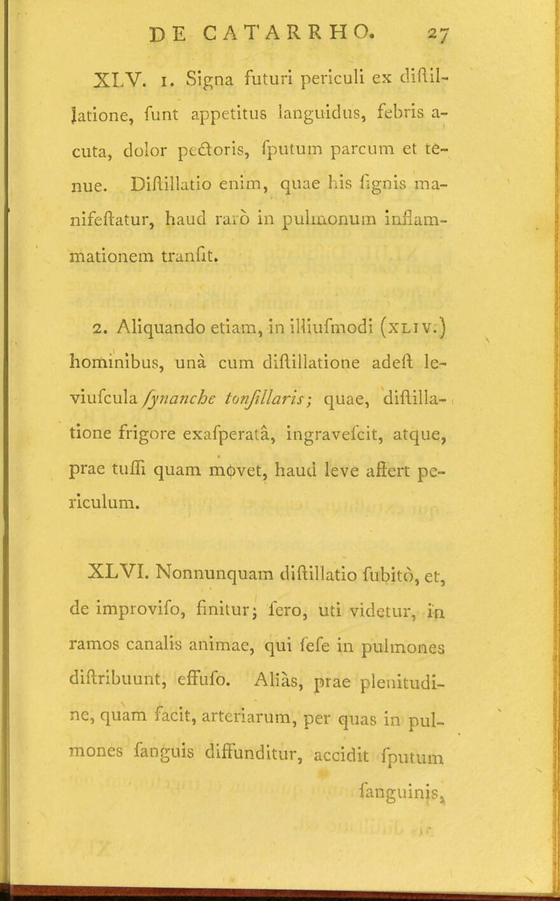 XLV. 1. Signa futuri periculi ex diftil- Jatione, funt appetitus languidus, febris a- cuta, dolor pt&oris, fputum parcum et te- nue. Diftillatio enim, quae his fignis ma- nifeftatur, haud raro in pulmonum inflam- mationem tranftt, 2. Aliquando etiam, in iHiufmodi (xliv.) hominibus, una cum diftillatione adeft le- viufcula fynanche tonfillaris; quae, diftilla- tione frigore exafperata, ingravefcit, atque, prae tuffi quam m<J)vet, haud leve affert pe- riculum. XLVI. Nonnunquam diftillatio fubito, et, de improvifo, finitur; fero, uti videtur, in ramos canalis animae, qui fefe in pulmones diftribuunt, effufo. Alias, prae plenitudi- ne, quam facit, arteriarum, per quas in pul- mones fanguis diffunditur, accidit fputum fanguinis3