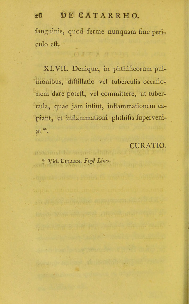 fanguinis, quod ferme nunquam fine peri- culo eft. XLVII. Denique, iu phthificorum pul- monibus, diftillatio vel tuberculis occafio- nem dare poteft, vel committere, ut tuber- cula, quae jam infint, inflammationem ca- piant, et inflammationi phthifis fuperveni- at * CURATIO.