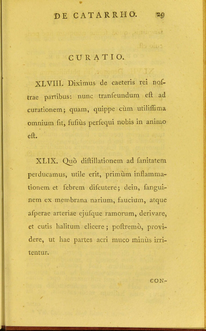 CURATIO. XLVIII. Diximus de caeteris rei no£ trae partibus: nunc tranfeundum eft ad curationem; quam, quippe cum utiliflima omnium fit, fufius perfequi nobis in animo eft. XLIX. Qu6 diftillationem ad fanitatem perducamus, utile erit, primum inflamma- tionem et febrem difcutere; dein, fangui- nem ex metnbrana narium, faucium, atque afperae arteriae ejufque ramorum, derivare, et cutis halitum elicere; poftremo, provi- dere, ut hae partes acri muco minus irri- tentur. CON-