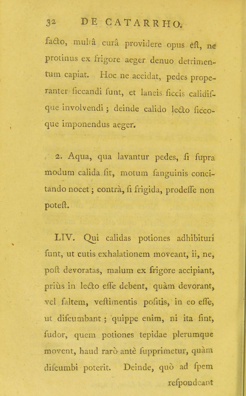 fado, mulra cura providere opus eft, ne protinus ex frigore aeger denuo detrimen- tum capiat. Hoc ne accidat, pedes prope- ranter ficcandi funt, et laneis ficcis caiidif- que involvendi ; deinde calido ledo ficco- que imponendus aeger. 1. Aqua, qua Iavantur pedes, fi fupra modum calida fit, motum fanguinis conci- tando nocet; contra, fi frigida, prodeffe non poteft. LIV. Qui calidas potiones adhibituri funt, ut cutis exhalationem moveant, ii, ne, poft devoratas, malum ex frigore accipiant, prius in le&o efte debent, quam devorant, vel faltem, veftiinentis pofitis, in eo efle, ut difcumbant ; quippe enim, ni ita fint, fudor, qucm potiones tepidae plerumque movent, haud raro ante fupprimetur, quam difcumbi poterit. Deinde, quo ad fpem refpondcant