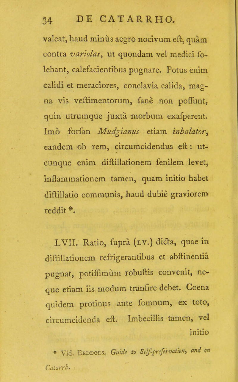 valeat, haud minus aegro nocivum eft, quam contra variolas, ut quondam vel medici fo- lebant, calefacientibus pugnare. Potus enim calidi et meraciores, conclavia calida, mag- na vis veftimentorum, fane non poflunt, quin utrumque juxta morbum exafperent. Imo forfan Mudgianus etiam inhalator^ eandem ob rem, circumcidendus eft: ut- cunque enim diftillationem fenilem levet, inflammationem tamen, quam initio habet diftillatio communis, haud dubie graviorem reddit *. LVII. Ratio, fupra (lv.) dida, quae in diftillationem refrigerantibus et abftinentia pugnat, potiffimum robuftis convenit, ne- que etiam iis modum tranfire debet. Coena quidem protinus ante fomnum, ex toto, circumcidenda eft. Imbecillis tamen, vel initio * Vid. Eedeoes. Guide to StJf-pnfervatiorii and on Catarrb. ■