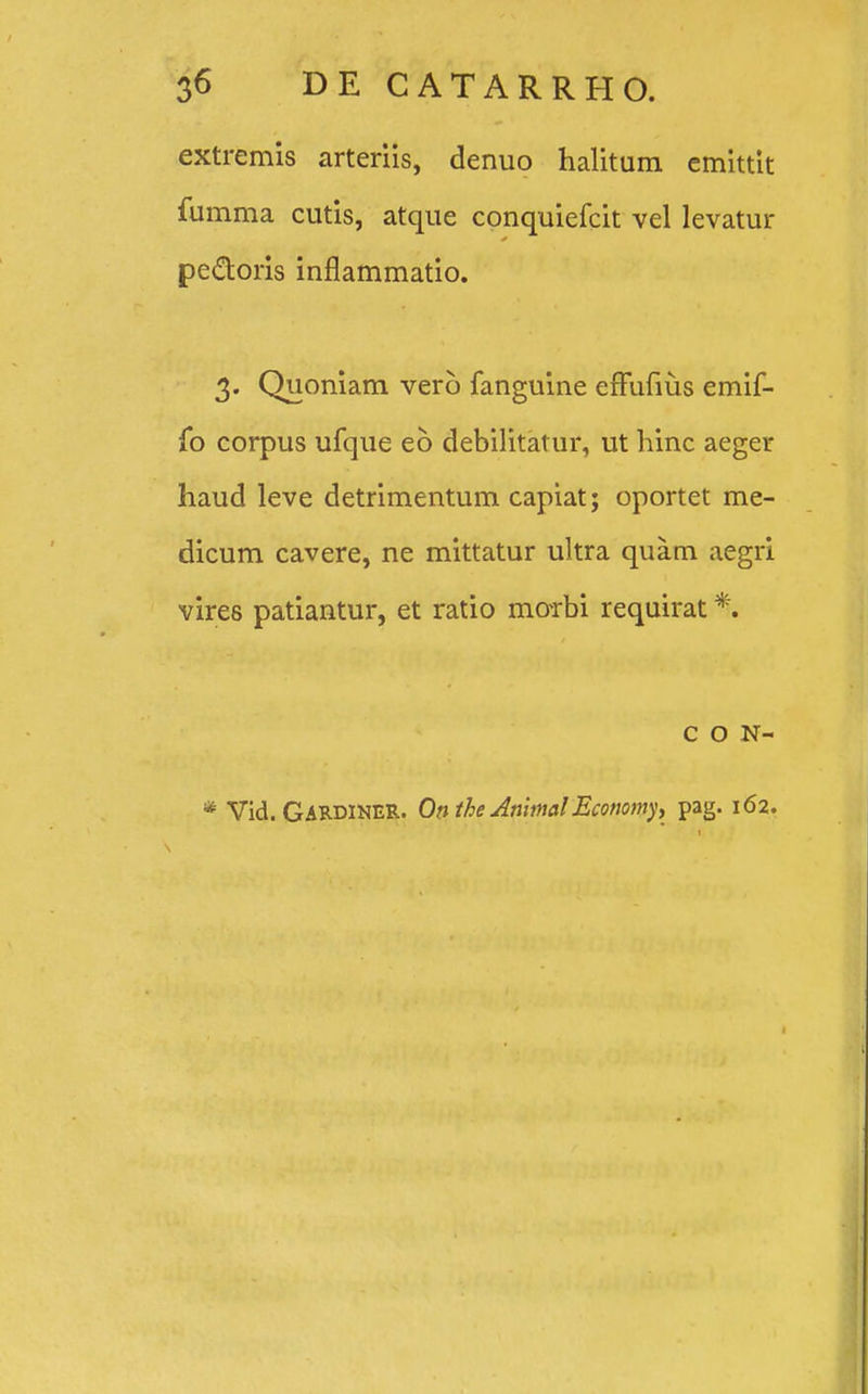 extremis arteriis, denuo halitum cmittit fumma cutis, atque conquiefcit vel levatur pe&oris inflammatio. 3. Quoniam verb fanguine efFufius emif- fo corpus ufque eb debilitatur, ut hinc aeger haud leve detrimentum capiat; oportet me- dicum cavere, ne mittatur ultra quam aegri vires patiantur, et ratio moTbi requirat *. c o N- * Vid. GARDINER. Onthe AnimalEconomy, pag. 162.