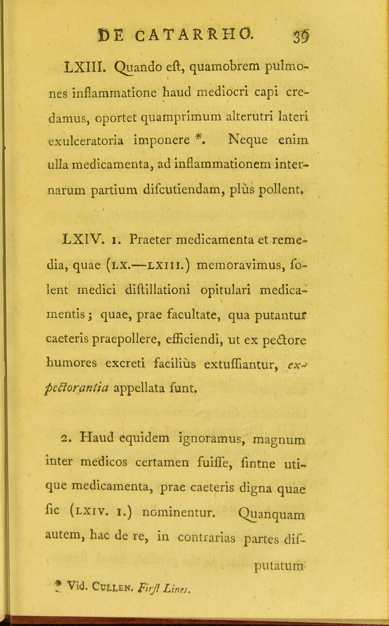 LXIII. Quando eft, quamobrem pulmo- nes inflammatione haud mediocri capi cre- damus, oportet quamprimum alterutri lateri exulceratoria imponere *. Neque enim ulla medicamenta, ad inflammationem inter- narum partium difcutiendam, plus pollent, LXIV. 1. Praeter medicamenta et reme- dia, quae (lx.—lxiii.) memoravimus, fo- lent medici diftillationi opitulari medica- mentis j quae, prae facultate, qua putantur caeteris praepollere, efficiendi, ut ex pe&ore humores excreti facilius extufliantur, ex-> pcflorantia appellata funt. 2. Haud equidem ignoramus, magnum inter medicos certamen fuiffe, fintne uti- que medicamenta, prae caeteris digna quae fic (lxiv. 1.) nominentur. Quanquam autem, hac de re, in contrarias partes dif- putatum * Vi<J. CULLEN. &rjt Lirtes.