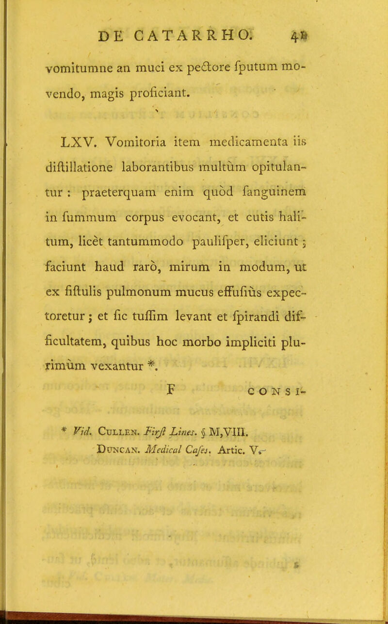 vomitumne an muci ex pectore fputum mo- vendo, magis proficiant. LXV. Vomitoria item medicamenta iis diftillatione laborantibus multum opitulan- tur : praeterquam enim quod fanguinem in fummum corpus evocant, et cutis hali- tum, licet tantummodo paulifper, eliciunt ; faciunt haud raro, mirum in modum, ut ex fiftulis pulmonum mucus effufius expec- toretur j et fic tuflim levant et fpirandi dif- ficultatem, quibus hoc morbo impliciti plu- rimum vexantur *. F C O N S I- * Vid. CuLLEN. Firji Lines. § M,VIH. DracAN. Mcdical Cafa. Artic. W